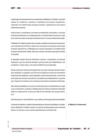 GuiadoFormando
Ut.03
M.O.01
Componente Científico-Tecnológica
A Medida do Trabalho
IEFP
IEFP
IEFP
IEFP
IEFP · ISQ
ISQ
ISQ
ISQ
ISQ
Or
Or
Or
Or
Org
g
g
g
ganização do
anização do
anização do
anização do
anização do T
T
T
T
Tr
r
r
r
ra
a
a
a
abalho
balho
balho
balho
balho III . 4
III . 4
III . 4
III . 4
III . 4
A aplicação das diversas técnicas constituintes da Medida do Trabalho, permitem
colocar em evidência a natureza e importância dos tempos improdutivos,
existentes num determinado processo produtivo, separando-os dos tempos
realmente produtivos.
Estes tempos, normalmente, encontram-se totalmente confundidos, e uma das
surpresas existentes com a elaboração de um estudo desta natureza é o peso
que a soma de todos os tempos improdutivos tem no tempo total de fabricação.
A Medida do Trabalho poderá não só revelar a existência de tempos improdutivos,
como também permitir fixar e determinar os tempos normais para a execução
da tarefa. Desta forma, a infiltração de um tempo improdutivo num determinado
processo é facilmente notada, dado que o tempo normal de execução da tarefa
é excedido.
A aplicação destas técnicas facilmente colocam a descoberto as diversas
fraquezas, quer por parte da direcção, quer por parte dos trabalhadores, daí
resultando, muitas vezes, uma certa resistência à sua aplicação.
Gozam ainda de má fama (principalmente nos meios sindicais) devido a terem
sido utilizadas no passado como forma de fixação de normas de rendimento
extremamente exigentes, sendo utilizadas, quase exclusivamente, como forma
de redução dos tempos improdutivos imputáveis aos trabalhadores, enquanto
que ninguém se importava com os tempos improdutivos imputáveis à Direcção.
Não adianta estabelecer normas de rendimento para os trabalhadores e exigir
o seu cumprimento, se depois o trabalho pára por motivos imputáveis à Direcção
(falta de matéria-prima, avarias por falta de manutenção dos equipamentos,
etc.).
Este facto gera um certo desânimo, que resulta na diminuição geral da actividade.
Conforme foi definido o método fundamental para o Estudo dos Métodos, também
para a Medida do Trabalho existe um conjunto de fases pelas quais se deverá
passar, de maneira a que o estudo seja efectuado correctamente.
O Método Fundamental
 
