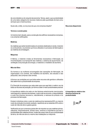 GuiadoFormando
Ut.01
M.O.01
Componente Científico-Tecnológica
Produtividade
IEFP
IEFP
IEFP
IEFP
IEFP · ISQ
ISQ
ISQ
ISQ
ISQ
Or
Or
Or
Or
Org
g
g
g
ganização do
anização do
anização do
anização do
anização do T
T
T
T
Tr
r
r
r
ra
a
a
a
abalho
balho
balho
balho
balho I . 4
I . 4
I . 4
I . 4
I . 4
de uma indústria ou do conjunto da economia. Temos, assim, que a produtividade
de uma dada categoria de recursos mede-se pela quantidade de bens e/ou
serviços que a mesma produz.
Quais são, então, os recursos de que uma empresa dispõe?
Terreno e construções
Um terreno bem situado, para a construção dos edifícios necessários à empresa,
e as próprias edificações.
Matérias
As matérias que serão transformadas em produtos destinados à venda, incluindo
os combustíveis, os produtos químicos utilizados no processo de fabricação e
as matérias de embalagem.
Máquinas
A fábrica, o material e todas as ferramentas necessárias à fabricação, às
movimentações e ao transporte das matérias; o sistema de aquecimento, de
ventilação e de produção de energia; o material e o mobiliário de escritório.
Mão-de-Obra
Os homens e as mulheres encarregados das operações de fabricação, de
organização e do controlo, dos trabalhos de escritório, dos estudos e das
pesquisas, das compras e das vendas.
A forma e as condições em que todos estes recursos são geridos e utilizados
irão determinar a produtividade da empresa.
É à Direcção da empresa que cabe zelar para que seja feito o melhor uso de
todos os recursos de produção, por forma a obter a maior produtividade possível.
A importância relativa de cada um dos factores anteriormente mencionados
varia segundo a natureza da empresa, o país onde se encontra, a disponibilidade
e custo dos diversos recursos e, naturalmente, a natureza do produto e do
processo de fabricação.
Existem indústrias onde o custo da matéria-prima representa 60% ou mais do
custo de produção do produto acabado, repartindo-se os restantes 40% entre o
custo de mão-de-obra e gastos gerais.
Verificando-se que numerosos países têm de importar as suas matérias-primas,
utilizando, frequentemente, divisas raras, veremos a importância que tem a
produtividade das matérias-primas, muitas das vezes mais do que a produtividade
da terra, da mão-de-obra ou mesmo das instalações ou máquinas.
A Importância relativa dos
diversos factores de
produtividade
Recursos disponíveis
 