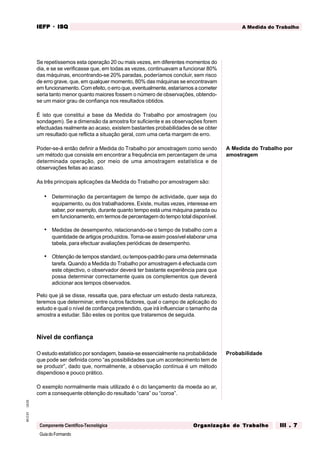 GuiadoFormando
Ut.03
M.O.01
Componente Científico-Tecnológica
A Medida do Trabalho
IEFP
IEFP
IEFP
IEFP
IEFP · ISQ
ISQ
ISQ
ISQ
ISQ
Or
Or
Or
Or
Org
g
g
g
ganização do
anização do
anização do
anização do
anização do T
T
T
T
Tr
r
r
r
ra
a
a
a
abalho
balho
balho
balho
balho III . 7
III . 7
III . 7
III . 7
III . 7
Se repetíssemos esta operação 20 ou mais vezes, em diferentes momentos do
dia, e se se verificasse que, em todas as vezes, continuavam a funcionar 80%
das máquinas, encontrando-se 20% paradas, poderíamos concluir, sem risco
de erro grave, que, em qualquer momento, 80% das máquinas se encontravam
em funcionamento. Com efeito, o erro que, eventualmente, estaríamos a cometer
seria tanto menor quanto maiores fossem o número de observações, obtendo-
se um maior grau de confiança nos resultados obtidos.
É isto que constitui a base da Medida do Trabalho por amostragem (ou
sondagem). Se a dimensão da amostra for suficiente e as observações forem
efectuadas realmente ao acaso, existem bastantes probabilidades de se obter
um resultado que reflicta a situação geral, com uma certa margem de erro.
Poder-se-á então definir a Medida do Trabalho por amostragem como sendo
um método que consiste em encontrar a frequência em percentagem de uma
determinada operação, por meio de uma amostragem estatística e de
observações feitas ao acaso.
As três principais aplicações da Medida do Trabalho por amostragem são:
• Determinação da percentagem de tempo de actividade, quer seja do
equipamento, ou dos trabalhadores. Existe, muitas vezes, interesse em
saber, por exemplo, durante quanto tempo está uma máquina parada ou
em funcionamento, em termos de percentagem do tempo total disponível.
• Medidas de desempenho, relacionando-se o tempo de trabalho com a
quantidade de artigos produzidos. Torna-se assim possível elaborar uma
tabela, para efectuar avaliações periódicas de desempenho.
• Obtenção de tempos standard, ou tempos-padrão para uma determinada
tarefa. Quando a Medida do Trabalho por amostragem é efectuada com
este objectivo, o observador deverá ter bastante experiência para que
possa determinar correctamente quais os complementos que deverá
adicionar aos tempos observados.
Pelo que já se disse, ressalta que, para efectuar um estudo desta natureza,
teremos que determinar, entre outros factores, qual o campo de aplicação do
estudo e qual o nível de confiança pretendido, que irá influenciar o tamanho da
amostra a estudar. São estes os pontos que trataremos de seguida.
Nível de confiança
O estudo estatístico por sondagem, baseia-se essencialmente na probabilidade
que pode ser definida como “as possibilidades que um acontecimento tem de
se produzir”, dado que, normalmente, a observação contínua é um método
dispendioso e pouco prático.
O exemplo normalmente mais utilizado é o do lançamento da moeda ao ar,
com a consequente obtenção do resultado “cara” ou “coroa”.
A Medida do Trabalho por
amostragem
Probabilidade
 