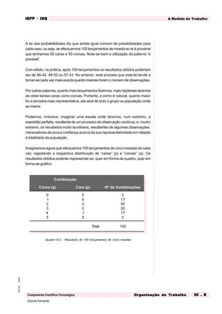 GuiadoFormando
Ut.03
M.O.01
Componente Científico-Tecnológica
A Medida do Trabalho
IEFP
IEFP
IEFP
IEFP
IEFP · ISQ
ISQ
ISQ
ISQ
ISQ
Or
Or
Or
Or
Org
g
g
g
ganização do
anização do
anização do
anização do
anização do T
T
T
T
Tr
r
r
r
ra
a
a
a
abalho
balho
balho
balho
balho III . 8
III . 8
III . 8
III . 8
III . 8
A lei das probabilidades diz que existe igual número de possibilidades para
cada caso, ou seja, se efectuarmos 100 lançamentos de moeda ao ar é provável
que tenhamos 50 caras e 50 coroas. Note-se bem a utilização da palavra “é
provável”.
Com efeito, na prática, após 100 lançamentos os resultados obtidos poderiam
ser de 56-44, 48-52 ou 57-43. No entanto, está provado que esta lei tende a
tornar-se cada vez mais exacta quanto maiores forem o número de observações.
Por outras palavras, quanto mais lançamentos fizermos, mais hipóteses teremos
de obter tantas caras como coroas. Portanto, e como é natural, quanto maior
for a amostra mais representativa, ela será de todo o grupo ou população onde
se insere.
Podemos, inclusive, imaginar uma escala onde teremos, num extremo, a
exactidão perfeita, resultante de um processo de observação contínua, e, noutro
extremo, os resultados muito duvidosos, resultantes de algumas observações,
merecedores de pouca confiança acerca da sua representatividade em relação
à totalidade da população.
Imaginemos agora que efectuamos 100 lançamentos de cinco moedas de cada
vez, registando a respectiva distribuição de “caras” (p) e “coroas” (q). Os
resultados obtidos poderão representar-se, quer em forma de quadro, quer em
forma de gráfico:
Quadro III.2 - Resultado de 100 lançamentos de cinco moedas
Combinação
Coroa (q) Cara (p) Nº de Combinações
0
1
2
3
4
5
5
4
3
2
1
0
3
17
30
30
17
3
Total 100
 