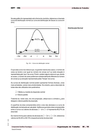 GuiadoFormando
Ut.03
M.O.01
Componente Científico-Tecnológica
A Medida do Trabalho
IEFP
IEFP
IEFP
IEFP
IEFP · ISQ
ISQ
ISQ
ISQ
ISQ
Or
Or
Or
Or
Org
g
g
g
ganização do
anização do
anização do
anização do
anização do T
T
T
T
Tr
r
r
r
ra
a
a
a
abalho
balho
balho
balho
balho III . 10
III . 10
III . 10
III . 10
III . 10
Se este gráfico for representado sob a forma de uma linha, obteremos a chamada
curva de distribuição normal (ou curva de distribuição de Gauss ou curva em
sino).
Fig. III.4 - Curva de distribuição normal
O que esta curva nos indica é que, na grande maioria dos casos, o número de
caras (p) tende a ser igual ao número de coroas (q=1-p) (esta situação é
representada pelo “pico” da curva). Porém, existem alguns casos em que, devido
ao acaso, o número de caras poderá ser substancialmente diferente do número
de coroas (p q) (situação representada pelas “franjas” da curva).
As curvas de distribuição normal podem apresentar formas diversas, umas
mais achatadas, outras mais arredondadas. No entanto, para a descrição de
todas elas são utilizados dois parâmetros:
x = Média ou medida da dispersão central
σ = Desvio padrão
Tratando-se, neste caso, de uma proporção, utilizar-se-á o símbolo sp
para
designar o desvio-padrão da proporção.
A superfície da área compreendida entre o eixo das abcissas e a curva de
distribuição normal pode ser calculada. Verifica-se que toda a área compreendida
entre a curva e os valores de abcissas x − σ e x + σ representa 68,27% da
área total.
Da mesma forma para valores de abcissas de x x
− +
2 2
σ σ
e , obteremos
valores de 95,45% e 99,73% (respectivamente) da área total.
68,27%
95,45%
99,73%
- 3 σ
σ
σ
σ
σ - 2 σ
σ
σ
σ
σ - σ
σ
σ
σ
σ x σ
σ
σ
σ
σ 2 σ
σ
σ
σ
σ 3 σ
σ
σ
σ
σ
Distribuição Normal
 