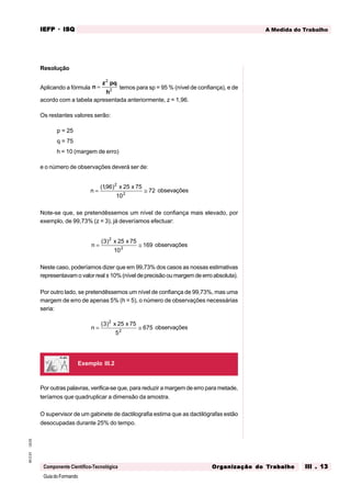 GuiadoFormando
Ut.03
M.O.01
Componente Científico-Tecnológica
A Medida do Trabalho
IEFP
IEFP
IEFP
IEFP
IEFP · ISQ
ISQ
ISQ
ISQ
ISQ
Or
Or
Or
Or
Org
g
g
g
ganização do
anização do
anização do
anização do
anização do T
T
T
T
Tr
r
r
r
ra
a
a
a
abalho
balho
balho
balho
balho III . 13
III . 13
III . 13
III . 13
III . 13
Resolução
Aplicando a fórmula n
z pq
h
=
2
2 temos para sp = 95 % (nível de confiança), e de
acordo com a tabela apresentada anteriormente, z = 1,96.
Os restantes valores serão:
p = 25
q = 75
h = 10 (margem de erro)
e o número de observações deverá ser de:
n
x x
= ≅
( , )
196 25 75
10
72
2
2
obsevações
Note-se que, se pretendêssemos um nível de confiança mais elevado, por
exemplo, de 99,73% (z = 3), já deveríamos efectuar:
n
x x
= ≅
( )
3 25 75
10
169
2
2
observações
Neste caso, poderíamos dizer que em 99,73% dos casos as nossas estimativas
representavam o valor real ± 10% (nível de precisão ou margem de erro absoluta).
Por outro lado, se pretendêssemos um nível de confiança de 99,73%, mas uma
margem de erro de apenas 5% (h = 5), o número de observações necessárias
seria:
n
x x
= ≅
( )
3 25 75
5
675
2
2
observações
Exemplo III.2
Por outras palavras, verifica-se que, para reduzir a margem de erro para metade,
teríamos que quadruplicar a dimensão da amostra.
O supervisor de um gabinete de dactilografia estima que as dactilógrafas estão
desocupadas durante 25% do tempo.
 