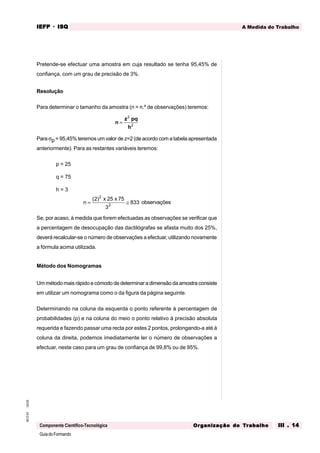 GuiadoFormando
Ut.03
M.O.01
Componente Científico-Tecnológica
A Medida do Trabalho
IEFP
IEFP
IEFP
IEFP
IEFP · ISQ
ISQ
ISQ
ISQ
ISQ
Or
Or
Or
Or
Org
g
g
g
ganização do
anização do
anização do
anização do
anização do T
T
T
T
Tr
r
r
r
ra
a
a
a
abalho
balho
balho
balho
balho III . 14
III . 14
III . 14
III . 14
III . 14
Pretende-se efectuar uma amostra em cuja resultado se tenha 95,45% de
confiança, com um grau de precisão de 3%.
Resolução
Para determinar o tamanho da amostra (n = n.º de observações) teremos:
n
z pq
h
=
2
2
Para σp = 95,45% teremos um valor de z=2 (de acordo com a tabela apresentada
anteriormente). Para as restantes variáveis teremos:
p = 25
q = 75
h = 3
n
x x
= ≅
( )
2 25 75
3
833
2
2
observações
Se, por acaso, à medida que forem efectuadas as observações se verificar que
a percentagem de desocupação das dactilógrafas se afasta muito dos 25%,
deverá recalcular-se o número de observações a efectuar, utilizando novamente
a fórmula acima utilizada.
Método dos Nomogramas
Um método mais rápido e cómodo de determinar a dimensão da amostra consiste
em utilizar um nomograma como o da figura da página seguinte.
Determinando na coluna da esquerda o ponto referente à percentagem de
probabilidades (p) e na coluna do meio o ponto relativo à precisão absoluta
requerida e fazendo passar uma recta por estes 2 pontos, prolongando-a até à
coluna da direita, podemos imediatamente ler o número de observações a
efectuar, neste caso para um grau de confiança de 99,8% ou de 95%.
 