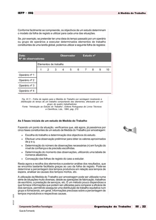 GuiadoFormando
Ut.03
M.O.01
Componente Científico-Tecnológica
A Medida do Trabalho
IEFP
IEFP
IEFP
IEFP
IEFP · ISQ
ISQ
ISQ
ISQ
ISQ
Or
Or
Or
Or
Org
g
g
g
ganização do
anização do
anização do
anização do
anização do T
T
T
T
Tr
r
r
r
ra
a
a
a
abalho
balho
balho
balho
balho III . 22
III . 22
III . 22
III . 22
III . 22
Conforme facilmente se compreende, os objectivos de um estudo determinam
o modelo da folha de registo a utilizar para cada uma das situações.
Se, por exemplo, se pretender ter uma ideia do tempo passado por um operário
ou grupo de operários a executar determinados elementos de trabalho
constituintes de uma tarefa global, podemos utilizar a seguinte folha de registos:
Fig. III.11 - Folha de registo para a Medida do Trabalho por sondagem mostrando a
distribuição do tempo de um trabalho comportando dez elementos, efectuado por um
grupo de quatro trabalhadores
Fonte: “Introdução ao Estudo do Trabalho”, Editora Portuguesa de Livros Técnicos
e Científicos, Lda., 1984, pág. 215
As 5 fases iniciais de um estudo de Medida do Trabalho
Fazendo um ponto da situação, verificamos que, até agora, já passámos por
cinco fases constituintes de um estudo de Medida do Trabalho por amostragem:
• Escolha do trabalho e determinação dos objectivos do estudo.
• Efectuar uma observação preliminar para obter os valores aproximados
de p e q.
• Determinação do número de observações necessárias (n) em função do
nível de confiança e de precisão escolhidas.
• Determinação do momento das observações, utilizando uma tabela de
números aleatórios.
• Concepção das folhas de registo do caso a estudar.
Resta agora a recolha dos elementos e posterior análise dos resultados, que
se encontra bastante facilitada graças ao uso da folha de registo. Pode-se
determinar a percentagem dos tempos produtivos em relação aos tempos de
espera, analisar as causas dos tempos mortos, etc.
A utilização da Medida do Trabalho por amostragem pode ser utilizada numa
série de situações muito diversas, desde as operações de fabricação, trabalhos
de escritório, a prestação de serviços, etc. É um método pouco dispendioso e
que fornece informações que podem ser utilizadas para comparar a eficácia de
dois serviços, permitindo assegurar uma distribuição de trabalho equitativa num
grupo e fornecendo, em geral, informações preciosas sobre a percentagem de
tempos improdutivos e respectivas causas.
Data:
Nº de observadores:
Observador Estudo nº
Elementos de trabalho
1 2 3 4 5 6 7 8 9 10
Operário nº 1
Operário nº 2
Operário nº 3
Operário nº 4
 