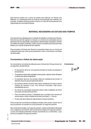 GuiadoFormando
Ut.03
M.O.01
Componente Científico-Tecnológica
A Medida do Trabalho
IEFP
IEFP
IEFP
IEFP
IEFP · ISQ
ISQ
ISQ
ISQ
ISQ
Or
Or
Or
Or
Org
g
g
g
ganização do
anização do
anização do
anização do
anização do T
T
T
T
Tr
r
r
r
ra
a
a
a
abalho
balho
balho
balho
balho III . 23
III . 23
III . 23
III . 23
III . 23
Esta técnica poderá ser o ponto de partida para efectuar um Estudo dos
Métodos, ou o aperfeiçoamento do modo de movimentação dos materiais, por
exemplo, revelando diversos pontos críticos no modo de funcionamento e na
organização de uma dada Empresa.
Uma das técnicas utilizadas para a medição do trabalho é o Estudo dos Tempos.
Esta técnica permite registar os tempos e os factores de actividade para os
elementos de uma dada tarefa, executada em determinadas condições e, através
da análise dos dados recolhidos, obter o tempo necessário para executar essa
tarefa a um nível de rendimento bem definido.
Para proceder ao Estudo dos Tempos é necessário dispor de um mínimo de
material de base que, entre outros acessórios, inclui o cronómetro e as folhas
de observação.
Cronómetros e folhas de observação
Os cronómetros normalmente utilizados para o Estudo dos Tempos devem ter
as seguintes características:
• O mecanismo deve ter uma grande precisão em todas as posições e
temperaturas.
• O mecanismo deve estar protegido contra poeira, vapores, leves vibrações
e influências electromagnéticas.
• O mostrador deve ter uma divisão nítida em centésimos de minuto. O
diâmetro deve ter aproximadamente 55mm.
• Os ponteiros devem encobrir pelo menos metade de um traço e serem
fixados de maneira a que, com leituras inclinadas, haja pouca
possibilidade de erro.
• Os meios de comutação existentes devem estar instalados de forma
funcional e de fácil accionamento.
• Para uma leitura precisa, é desejável que o ponteiro dos minutos só
avance após a volta completa do ponteiro principal (= 1 minuto).
• O vidro não deve deformar opticamente os traços divisórios.
Entre os tipos de cronómetros analógicos simples mais usuais, incluem-se os
que só possuem um ponteiro e os que possuem um segundo ponteiro
Nos cronómetros simples, sem segundo ponteiro, a leitura pretendida é efectuada
com o relógio em movimento. Nos cronómetros simples com segundo ponteiro,
o ponto de medição pretendido é fixado accionando-se o cronómetro, o que
provoca a paragem do segundo ponteiro.
MATERIAL NECESSÁRIO AO ESTUDO DOS TEMPOS
Cronómetros
 