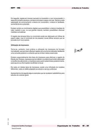 GuiadoFormando
Ut.03
M.O.01
Componente Científico-Tecnológica
A Medida do Trabalho
IEFP
IEFP
IEFP
IEFP
IEFP · ISQ
ISQ
ISQ
ISQ
ISQ
Or
Or
Or
Or
Org
g
g
g
ganização do
anização do
anização do
anização do
anização do T
T
T
T
Tr
r
r
r
ra
a
a
a
abalho
balho
balho
balho
balho III . 24
III . 24
III . 24
III . 24
III . 24
Em seguida, regista-se o tempo marcado no mostrador e, com nova pressão, o
segundo ponteiro alcança o ponteiro principal e segue com ele. Devido a esta
separação de accionamento e leitura do cronómetro, a leitura é facilitada,
aumentando-se a precisão.
Existem ainda os cronómetros digitais que possibilitam a leitura imediata do
valor medido e que, na sua grande maioria, também possibilitam efectuar
medidas cumulativas.
O registo dos tempos lidos no cronómetro pode ser efectuado em folhas de
papel vulgar, mas é incómodo ter de preparar novas folhas sempre que se
procede a um novo estudo.
Utilização de impressos
Torna-se, portanto, mais prática a utilização de impressos de formato
normalizado, que permitem efectuar registos de uma forma ordenada, facilitando
uma consulta posterior e evitando que se omitam dados essenciais.
Existem essencialmente dois tipos de impressos para efectuar o registo do
Estudo dos Tempos: impressos que se utilizam no próprio local onde é efectuada
a recolha dos elementos, e impressos para serem preenchidos posteriormente,
para apurar as informações recolhidas no local.
De cada um destes tipos de impressos, existe uma infinidade de modelos
diferentes, cada um deles adaptado ao estudo e serviço a efectuar.
Apresentamos de seguida alguns exemplos que se revelaram satisfatórios para
estudos de carácter geral.
 