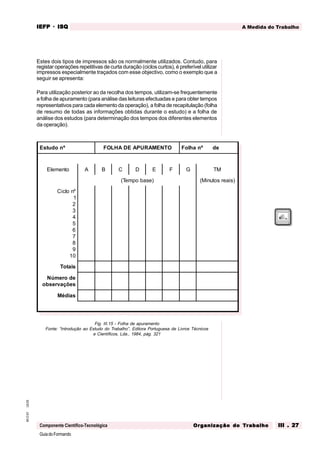 GuiadoFormando
Ut.03
M.O.01
Componente Científico-Tecnológica
A Medida do Trabalho
IEFP
IEFP
IEFP
IEFP
IEFP · ISQ
ISQ
ISQ
ISQ
ISQ
Or
Or
Or
Or
Org
g
g
g
ganização do
anização do
anização do
anização do
anização do T
T
T
T
Tr
r
r
r
ra
a
a
a
abalho
balho
balho
balho
balho III . 27
III . 27
III . 27
III . 27
III . 27
Estes dois tipos de impressos são os normalmente utilizados. Contudo, para
registar operações repetitivas de curta duração (ciclos curtos), é preferível utilizar
impressos especialmente traçados com esse objectivo, como o exemplo que a
seguir se apresenta:
Para utilização posterior ao da recolha dos tempos, utilizam-se frequentemente
a folha de apuramento (para análise das leituras efectuadas e para obter tempos
representativos para cada elemento da operação), a folha de recapitulação (folha
de resumo de todas as informações obtidas durante o estudo) e a folha de
análise dos estudos (para determinação dos tempos dos diferentes elementos
da operação).
Fig. III.15 - Folha de apuramento
Fonte: “Introdução ao Estudo do Trabalho”, Editora Portuguesa de Livros Técnicos
e Científicos, Lda., 1984, pág. 321
Estudo nº FOLHA DE APURAMENTO Folha nº de
Elemento A B C D E F G TM
(Tempo base) (Minutos reais)
Ciclo nº
1
2
3
4
5
6
7
8
9
10
Totais
Número de
observações
Médias
 