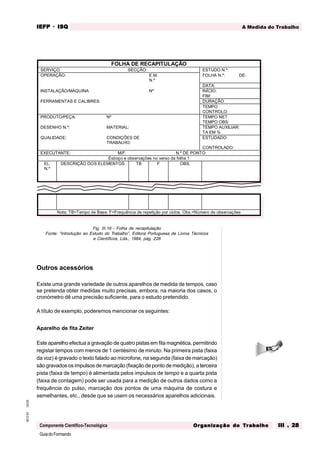GuiadoFormando
Ut.03
M.O.01
Componente Científico-Tecnológica
A Medida do Trabalho
IEFP
IEFP
IEFP
IEFP
IEFP · ISQ
ISQ
ISQ
ISQ
ISQ
Or
Or
Or
Or
Org
g
g
g
ganização do
anização do
anização do
anização do
anização do T
T
T
T
Tr
r
r
r
ra
a
a
a
abalho
balho
balho
balho
balho III . 28
III . 28
III . 28
III . 28
III . 28
Fig. III.16 - Folha de recapitulação
Fonte: “Introdução ao Estudo do Trabalho”, Editora Portuguesa de Livros Técnicos
e Científicos, Lda., 1984, pág. 228
Outros acessórios
Existe uma grande variedade de outros aparelhos de medida de tempos, caso
se pretenda obter medidas muito precisas, embora, na maioria dos casos, o
cronómetro dê uma precisão suficiente, para o estudo pretendido.
A título de exemplo, poderemos mencionar os seguintes:
Aparelho de fita Zeiter
Este aparelho efectua a gravação de quatro pistas em fita magnética, permitindo
registar tempos com menos de 1 centésimo de minuto. Na primeira pista (faixa
da voz) é gravado o texto falado ao microfone, na segunda (faixa de marcação)
são gravados os impulsos de marcação (fixação de ponto de medição), a terceira
pista (faixa de tempo) é alimentada pelos impulsos de tempo e a quarta pista
(faixa de contagem) pode ser usada para a medição de outros dados como a
frequência do pulso, marcação dos pontos de uma máquina de costura e
semelhantes, etc., desde que se usem os necessários aparelhos adicionais.
FOLHA DE RECAPITULAÇÃO
SERVIÇO SECÇÃO: ESTUDO N.º:
OPERAÇÃO: E.M.
N.º
FOLHA N.º: DE:
DATA:
INSTALAÇÃO/MÁQUINA Nº INÍCIO:
FIM:
FERRAMENTAS E CALIBRES: DURAÇÃO
TEMPO
CONTROLO:
PRODUTO/PEÇA: Nº TEMPO NET:
TEMPO OBS:
DESENHO N.º: MATERIAL: TEMPO AUXILIAR:
TA EM %
QUALIDADE: CONDIÇÕES DE
TRABALHO:
ESTUDADO:
CONTROLADO:
EXECUTANTE: M/F: N.º DE PONTO:
Esboço e observações no verso da folha 1
EL.
N.º
DESCRIÇÃO DOS ELEMENTOS TB F OBS.
Nota: TB=Tempo de Base. F=Frequência de repetição por ciclos. Obs.=Número de observações
 