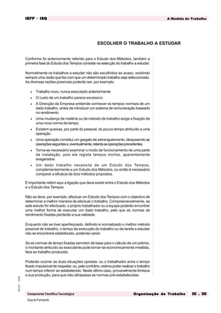 GuiadoFormando
Ut.03
M.O.01
Componente Científico-Tecnológica
A Medida do Trabalho
IEFP
IEFP
IEFP
IEFP
IEFP · ISQ
ISQ
ISQ
ISQ
ISQ
Or
Or
Or
Or
Org
g
g
g
ganização do
anização do
anização do
anização do
anização do T
T
T
T
Tr
r
r
r
ra
a
a
a
abalho
balho
balho
balho
balho III . 30
III . 30
III . 30
III . 30
III . 30
Conforme foi anteriormente referido para o Estudo dos Métodos, também a
primeira fase do Estudo dos Tempos consiste na selecção do trabalho a estudar.
Normalmente os trabalhos a estudar não são escolhidos ao acaso, existindo
sempre uma razão que faz com que um determinado trabalho seja seleccionado.
As diversas razões possíveis poderão ser, por exemplo:
• Trabalho novo, nunca executado anteriormente
• O custo de um trabalho parece excessivo
• A Direcção da Empresa pretende conhecer os tempos normais de um
dado trabalho, antes de introduzir um sistema de remuneração baseado
no rendimento
• Uma mudança de matéria ou de método de trabalho exige a fixação de
uma nova norma de tempo.
• Existem queixas, por parte do pessoal, do pouco tempo atribuído a uma
operação
• Uma operação constitui um gargalo de estrangulamento, bloqueando as
operaçõesseguintese,eventualmente,retardaasoperaçõesprecedentes.
• Torna-se necessário examinar o modo de funcionamento de uma parte
da instalação, pois ela regista tempos mortos, aparentemente
exagerados.
• Um dado trabalho necessita de um Estudo dos Tempos,
complementarmente a um Estudo dos Métodos, ou então é necessário
comparar a eficácia de dois métodos propostos.
É importante referir aqui a ligação que deve existir entre o Estudo dos Métodos
e o Estudo dos Tempos.
Não se deve, por exemplo, efectuar um Estudo dos Tempos com o objectivo de
determinar a melhor maneira de efectuar o trabalho. Compreensivelmente, se
este estudo for efectuado, o próprio trabalhador ou a equipa poderão encontrar
uma melhor forma de executar um dado trabalho, pelo que as normas de
rendimento fixadas perderão a sua validade.
Enquanto não se tiver aperfeiçoado, definido e normalizado o melhor método
possível de trabalho, o tempo de execução do trabalho ou da tarefa a estudar
não se encontrará estabilizado, podendo variar.
Se as normas de tempo fixadas servirem de base para o cálculo de um prémio,
o montante atribuído ao executante pode tornar-se economicamente irrealista,
face ao trabalho produzido.
Poderão ocorrer as duas situações opostas: ou o trabalhador acha o tempo
fixado impossível de respeitar, ou, pelo contrário, estima poder realizar o trabalho
num tempo inferior ao estabelecido. Neste último caso, provavelmente limitava
a sua produção, para que não ultrapasse as normas pré-estabelecidas.
ESCOLHER O TRABALHO A ESTUDAR
 
