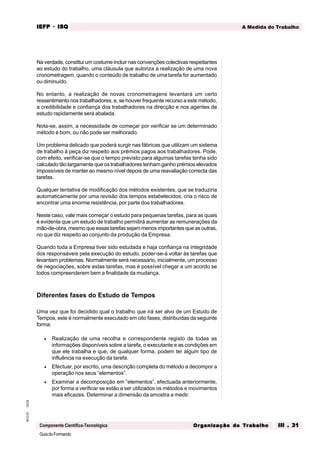 GuiadoFormando
Ut.03
M.O.01
Componente Científico-Tecnológica
A Medida do Trabalho
IEFP
IEFP
IEFP
IEFP
IEFP · ISQ
ISQ
ISQ
ISQ
ISQ
Or
Or
Or
Or
Org
g
g
g
ganização do
anização do
anização do
anização do
anização do T
T
T
T
Tr
r
r
r
ra
a
a
a
abalho
balho
balho
balho
balho III . 31
III . 31
III . 31
III . 31
III . 31
Na verdade, constitui um costume incluir nas convenções colectivas respeitantes
ao estudo do trabalho, uma cláusula que autoriza a realização de uma nova
cronometragem, quando o conteúdo de trabalho de uma tarefa for aumentado
ou diminuído.
No entanto, a realização de novas cronometragens levantará um certo
ressentimento nos trabalhadores, e, se houver frequente recurso a este método,
a credibilidade e confiança dos trabalhadores na direcção e nos agentes de
estudo rapidamente será abalada.
Nota-se, assim, a necessidade de começar por verificar se um determinado
método é bom, ou não pode ser melhorado.
Um problema delicado que poderá surgir nas fábricas que utilizam um sistema
de trabalho à peça diz respeito aos prémios pagos aos trabalhadores. Pode,
com efeito, verificar-se que o tempo previsto para algumas tarefas tenha sido
calculado tão largamente que os trabalhadores tenham ganho prémios elevados
impossíveis de manter ao mesmo nível depois de uma reavaliação correcta das
tarefas.
Qualquer tentativa de modificação dos métodos existentes, que se traduziria
automaticamente por uma revisão dos tempos estabelecidos, cria o risco de
encontrar uma enorme resistência, por parte dos trabalhadores.
Neste caso, vale mais começar o estudo para pequenas tarefas, para as quais
é evidente que um estudo de trabalho permitirá aumentar as remunerações da
mão-de-obra, mesmo que essas tarefas sejam menos importantes que as outras,
no que diz respeito ao conjunto da produção da Empresa.
Quando toda a Empresa tiver sido estudada e haja confiança na integridade
dos responsáveis pela execução do estudo, poder-se-á voltar às tarefas que
levantam problemas. Normalmente será necessário, inicialmente, um processo
de negociações, sobre estas tarefas, mas é possível chegar a um acordo se
todos compreenderem bem a finalidade da mudança.
Diferentes fases do Estudo de Tempos
Uma vez que foi decidido qual o trabalho que irá ser alvo de um Estudo de
Tempos, este é normalmente executado em oito fases, distribuídas da seguinte
forma:
• Realização de uma recolha e correspondente registo de todas as
informações disponíveis sobre a tarefa, o executante e as condições em
que ele trabalha e que, de qualquer forma, podem ter algum tipo de
influência na execução da tarefa.
• Efectuar, por escrito, uma descrição completa do método a decompor a
operação nos seus “elementos”.
• Examinar a decomposição em “elementos”, efectuada anteriormente,
por forma a verificar se estão a ser utilizados os métodos e movimentos
mais eficazes. Determinar a dimensão da amostra a medir.
 