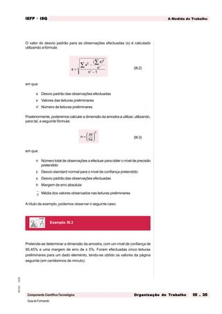 GuiadoFormando
Ut.03
M.O.01
Componente Científico-Tecnológica
A Medida do Trabalho
IEFP
IEFP
IEFP
IEFP
IEFP · ISQ
ISQ
ISQ
ISQ
ISQ
Or
Or
Or
Or
Org
g
g
g
ganização do
anização do
anização do
anização do
anização do T
T
T
T
Tr
r
r
r
ra
a
a
a
abalho
balho
balho
balho
balho III . 35
III . 35
III . 35
III . 35
III . 35
O valor do desvio padrão para as observações efectuadas (s) é calculado
utilizando a fórmula:
s
x
x
n
n
=
−
′
′ −
∑
∑ 2
2
1
( )
(III.2)
em que:
s Desvio padrão das observações efectuadas
x Valores das leituras preliminares
n’ Número de leituras preliminares
Posteriormente, poderemos calcular a dimensão da amostra a utilizar, utilizando,
para tal, a seguinte fórmula:
n
zs
hx
=






2
(III.3)
em que:
n Número total de observações a efectuar para obter o nível de precisão
pretendido
z Desvio standard normal para o nível de confiança pretendido
s Desvio padrão das observações efectuadas
h Margem de erro absoluta
x Média dos valores observados nas leituras preliminares
A título de exemplo, podemos observar o seguinte caso:
Pretende-se determinar a dimensão da amostra, com um nível de confiança de
95,45% e uma margem de erro de ± 5%. Foram efectuadas cinco leituras
preliminares para um dado elemento, tendo-se obtido os valores da página
seguinte (em centésimos de minuto).
Exemplo III.3
 