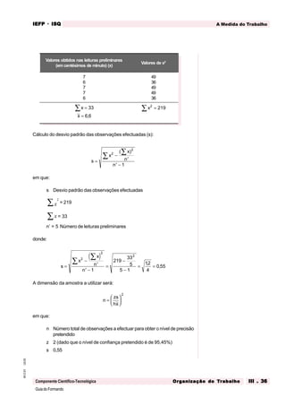 GuiadoFormando
Ut.03
M.O.01
Componente Científico-Tecnológica
A Medida do Trabalho
IEFP
IEFP
IEFP
IEFP
IEFP · ISQ
ISQ
ISQ
ISQ
ISQ
Or
Or
Or
Or
Org
g
g
g
ganização do
anização do
anização do
anização do
anização do T
T
T
T
Tr
r
r
r
ra
a
a
a
abalho
balho
balho
balho
balho III . 36
III . 36
III . 36
III . 36
III . 36
Cálculo do desvio padrão das observações efectuadas (s):
s
x
x
n
n
=
−
′
′ −
∑
∑ 2
2
1
( )
em que:
s Desvio padrão das observações efectuadas
2
x
∑ = 219
x
∑ = 33
n’ = 5 Número de leituras preliminares
donde:
( )
s
x
x
n
n
=
−
′
′ −
=
−
−
= =
∑
∑ 2
2
2
1
219
33
5
5 1
12
4
0 55
,
,
A dimensão da amostra a utilizar será:
n
zs
hx
=






2
em que:
n Número total de observações a efectuar para obter o nível de precisão
pretendido
z 2 (dado que o nível de confiança pretendido é de 95,45%)
s 0,55
Valores obtidos nas leituras preliminares
(emcentésimos de minuto) (x)
Valores de x2
7
6
7
7
6
49
36
49
49
36
x
x
=
=
∑ 33
6 6
,
x2
219
=
∑
 