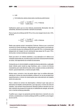 GuiadoFormando
Ut.03
M.O.01
Componente Científico-Tecnológica
A Medida do Trabalho
IEFP
IEFP
IEFP
IEFP
IEFP · ISQ
ISQ
ISQ
ISQ
ISQ
Or
Or
Or
Or
Org
g
g
g
ganização do
anização do
anização do
anização do
anização do T
T
T
T
Tr
r
r
r
ra
a
a
a
abalho
balho
balho
balho
balho III . 37
III . 37
III . 37
III . 37
III . 37
h 0,05
x 6,6 (média dos valores observados nas leituras preliminares)
n
zs
hx
x
x
leituras
=





 =





 = ≅
2 2
2 0 55
0 05 6 6
111 11
,
, ,
,
Verificamos assim que as cinco leituras previamente efectuadas não são
suficientes, devendo-se aumentar o tamanho da amostra.
Para um grau de confiança de 99,73% (z=3) e uma margem de erro de ± 10%,
ter-se-ia:
n
zs
hx
x
x
leituras
=





 =





 = ≅
2 2
3 0 55
010 6 6
6 25 6
,
, ,
,
Neste caso apenas seriam necessárias 6 leituras. Note-se que o previsível
aumento do número de leituras, relativamente ao caso anterior, provocado por
um aumento do grau de confiança (95,45% para 99,73%), é contrariado pelo
alargamento da margem de erro admissível (que passa de 5% para 10%),
diminuindo o número de leituras necessárias.
Dado que este é um método estatístico, a sua aplicação só é válida se as
variações observadas de uma leitura para outra forem exclusivamente devidas
ao acaso, não dependendo da vontade do executante.
Compondo-se um ciclo de trabalho completo de diversos elementos, a aplicação
deste método pode revelar-se algo fastidiosa, pois o número de leituras
necessárias para cada elemento pode variar, excepto se todos os elementos
tiverem, aproximadamente, a mesma duração média.
Muitas vezes, correndo o risco de perder algum rigor na análise efectuada,
calcula-se o número de ciclos de trabalho a observar, em vez de se determinar
especificamente o número de observações para cada elemento de trabalho
dentro de cada ciclo.
Para o cálculo do número de observações a efectuar (quer seja para os
elementos de trabalho individualmente, quer seja para o número de ciclos de
trabalho), são também frequentemente utilizados gráficos standard que nos
dão o tamanho da amostra em função de um coeficiente de variação, de acordo
com o nível de confiança pretendido.
O gráfico que a seguir se apresenta permite determinar o tamanho de uma
amostra, considerando um nível de confiança de 95% ou de 99% e uma margem
de erro de 5%.
 