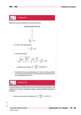GuiadoFormando
Ut.03
M.O.01
Componente Científico-Tecnológica
A Medida do Trabalho
IEFP
IEFP
IEFP
IEFP
IEFP · ISQ
ISQ
ISQ
ISQ
ISQ
Or
Or
Or
Or
Org
g
g
g
ganização do
anização do
anização do
anização do
anização do T
T
T
T
Tr
r
r
r
ra
a
a
a
abalho
balho
balho
balho
balho III . 39
III . 39
III . 39
III . 39
III . 39
Utilizando os dados utilizados anteriormente teremos:
Leituras preliminares (x)
7
6
7
7
6
x =
∑ 33
• O valor médio das leituras é:
x = =
33
5
6 6
,
• O desvio standard é:
( )
s
x
x
n
n
=
−
′
′ −
=
−
−
= =
∑
∑ 2
2
2
1
219
33
5
5 1
12
4
0 55
,
,
Coeficiente de variação =
s
x
= =
0 55
6 6
0 083 8 3
,
,
, ( , %)
• Do gráfico tiramos que (considerando um nível de confiança de 95%
e uma margem de erro de 5%) o número de leituras a efectuar deverá
ser, aproximadamente, de 10.
Uma amostra de 12 leituras resultou num tempo médio de 2,80 minutos com
um desvio standard de 0,56 minutos. Para um nível de confiança de 95% e uma
margem de erro de 5%, pretende-se saber se esta amostra de 12 leituras é
suficiente.
O valor do coeficiente de variação é de
s
x
= =
0 55
2 8
0 2 20
,
,
, ( %)
Exemplo III.4
Exemplo III.5
 