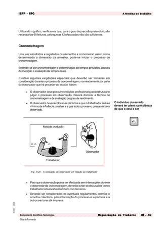 GuiadoFormando
Ut.03
M.O.01
Componente Científico-Tecnológica
A Medida do Trabalho
IEFP
IEFP
IEFP
IEFP
IEFP · ISQ
ISQ
ISQ
ISQ
ISQ
Or
Or
Or
Or
Org
g
g
g
ganização do
anização do
anização do
anização do
anização do T
T
T
T
Tr
r
r
r
ra
a
a
a
abalho
balho
balho
balho
balho III . 40
III . 40
III . 40
III . 40
III . 40
Utilizando o gráfico, verificamos que, para o grau de precisão pretendido, são
necessárias 60 leituras, pelo que as 12 efectuadas não são suficientes.
Cronometragem
Uma vez escolhidos e registados os elementos a cronometrar, assim como
determinada a dimensão da amostra, pode-se iniciar o processo de
cronometragem.
Entende-se por cronometragem a determinação de tempos previstos, através
da medição e avaliação de tempos reais.
Existem algumas exigências especiais que deverão ser tomadas em
consideração durante o processo de cronometragem, nomeadamente por parte
do observador que irá proceder ao estudo. Assim:
• O observador deve possuir condições profissionais para estruturar e
julgar o processo em observação. Deverá dominar a técnica de
cronometragem e de avaliação do grau de rendimento.
• O observador deverá colocar-se de forma a que o trabalhador sofra o
mínimo de influência possível e a que todo o processo possa ser bem
observado.
O indivíduo observado
deverá ter plena consciência
de que o está a ser
Fig. III.20 - A colocação do observador em relação ao trabalhador
• Para que a observação possa ser efectuada sem interrupções durante
o desenrolar da cronometragem, deverão evitar-se discussões com o
trabalhador observado e também com terceiros.
• Deverão ser considerados os eventuais regulamentos internos e
acordos colectivos, para informação do processo a superiores e a
outros sectores da empresa.
Trabalhador
Meio de produção
Observador
 