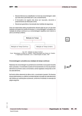 GuiadoFormando
Ut.03
M.O.01
Componente Científico-Tecnológica
A Medida do Trabalho
IEFP
IEFP
IEFP
IEFP
IEFP · ISQ
ISQ
ISQ
ISQ
ISQ
Or
Or
Or
Or
Org
g
g
g
ganização do
anização do
anização do
anização do
anização do T
T
T
T
Tr
r
r
r
ra
a
a
a
abalho
balho
balho
balho
balho III . 41
III . 41
III . 41
III . 41
III . 41
• Deverá informar-se o trabalhador no início da cronometragem, dado
que esta não é permitida sem o seu consentimento.
• O formulário de registo não deve ser rasurado, devendo o
preenchimento ser efectuado a tinta.
• Deverá ser garantida a manutenção das medidas de segurança.
Uma vez observados estes procedimentos deverá optar-se por um dos dois
métodos principais de recolha de tempos: a cronometragem cumulativa (ou
medição do tempo contínuo) ou a cronometragem repetitiva (com retorno a
zero ou do tempo unitário).
Fig. III.21 - Medição do Tempo Contínuo
Fonte: “Metodologia do Estudo do Trabalho”, REFA-Associação para Estudo do Trabalho
e Organização Empresarial, Livro 2: Determinação de dados, 1991
Cronometragem cumulativa (ou medição do tempo contínuo)
Neste tipo de cronometragem os ponteiros do cronómetro nunca param durante
todo o processo. O cronómetro é posto em funcionamento no início do primeiro
elemento do primeiro ciclo a cronometrar, sendo registado o tempo lido no fim
da cada elemento.
No final do último elemento do último ciclo, o cronómetro é parado. Os diversos
tempos elementares ou unitários (correspondentes à duração de cada elemento)
são obtidos por subtracções sucessivas, conforme é mostrado no exemplo da
página seguinte.
Medição do Tempo
Medição do Tempo Unitário
Medição do Tempo Contínuo
 