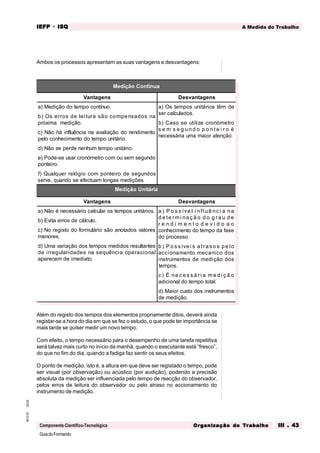 GuiadoFormando
Ut.03
M.O.01
Componente Científico-Tecnológica
A Medida do Trabalho
IEFP
IEFP
IEFP
IEFP
IEFP · ISQ
ISQ
ISQ
ISQ
ISQ
Or
Or
Or
Or
Org
g
g
g
ganização do
anização do
anização do
anização do
anização do T
T
T
T
Tr
r
r
r
ra
a
a
a
abalho
balho
balho
balho
balho III . 43
III . 43
III . 43
III . 43
III . 43
Ambos os processos apresentam as suas vantagens e desvantagens:
Além do registo dos tempos dos elementos propriamente ditos, deverá ainda
registar-se a hora do dia em que se fez o estudo, o que pode ter importância se
mais tarde se quiser medir um novo tempo.
Com efeito, o tempo necessário para o desempenho de uma tarefa repetitiva
será talvez mais curto no início da manhã, quando o executante está “fresco”,
do que no fim do dia, quando a fadiga faz sentir os seus efeitos.
O ponto de medição, isto é, a altura em que deve ser registado o tempo, pode
ser visual (por observação) ou acústico (por audição), podendo a precisão
absoluta da medição ser influenciada pelo tempo de reacção do observador,
pelos erros de leitura do observador ou pelo atraso no accionamento do
instrumento de medição.
Medição Contínua
Vantagens Desvantagens
a) Medição do tempo contínuo.
b) Os erros de leitura são compensados na
próxima medição.
c) Não há influência na avaliação do rendimento
pelo conhecimento do tempo unitário.
d) Não se perde nenhum tempo unitário.
e) Pode-se usar cronómetro com ou sem segundo
ponteiro.
f) Qualquer relógio com ponteiro de segundos
serve, quando se efectuam longas medições
a) Os tempos unitários têm de
ser calculados.
b) Caso se utilize cronómetro
s e m s e g u n d o p o n t e i r o é
necessária uma maior atenção.
Medição Unitária
Vantagens Desvantagens
a) Não é necessário calcular os tempos unitários.
b) Evita erros de cálculo.
c) No registo do formulário são anotados valores
menores.
d) Uma variação dos tempos medidos resultantes
de irregularidades na sequência operacional
aparecem de imediato.
a ) P o s s íve l i nf luê nc i a na
d e te rm i na ç ã o d o g ra u d e
r e n d i m e n t o d e v i d o a o
conhecimento do tempo da fase
do processo.
b ) P o s s íve i s a tra s o s p e lo
accionamento mecanico dos
instrumentos de medição dos
tempos.
c ) É ne c e s s á ri a m e d i ç ã o
adicional do tempo total.
d) Maior custo dos instrumentos
de medição.
 