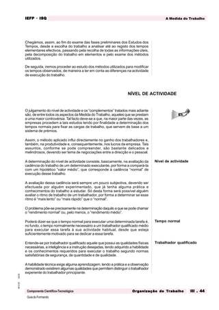 GuiadoFormando
Ut.03
M.O.01
Componente Científico-Tecnológica
A Medida do Trabalho
IEFP
IEFP
IEFP
IEFP
IEFP · ISQ
ISQ
ISQ
ISQ
ISQ
Or
Or
Or
Or
Org
g
g
g
ganização do
anização do
anização do
anização do
anização do T
T
T
T
Tr
r
r
r
ra
a
a
a
abalho
balho
balho
balho
balho III . 44
III . 44
III . 44
III . 44
III . 44
Chegámos, assim, ao fim do exame das fases preliminares dos Estudos dos
Tempos, desde a escolha do trabalho a analisar até ao registo dos tempos
elementares efectivos, passando pela recolha de todas as informações úteis,
pela decomposição do trabalho em elementos e pelo exame dos métodos
utilizados.
De seguida, iremos proceder ao estudo dos métodos utilizados para modificar
os tempos observados, de maneira a ter em conta as diferenças na actividade
de execução do trabalho.
O julgamento do nível de actividade e os “complementos” tratados mais adiante
são, de entre todos os aspectos da Medida do Trabalho, aqueles que se prestam
a uma maior controvérsia. Tal facto deve-se a que, na maior parte das vezes, as
empresas procedem a tais estudos tendo por finalidade a determinação dos
tempos normais para fixar as cargas de trabalho, que servem de base a um
sistema de prémios.
Assim, o método aplicado influi directamente no ganho dos trabalhadores e,
também, na produtividade e, consequentemente, nos lucros da empresa. Tais
assuntos, conforme se pode compreender, são bastante delicados e
melindrosos, devendo ser tema de negociações entre a direcção e o pessoal.
A determinação do nível de actividade consiste, basicamente, na avaliação da
cadência do trabalho de um determinado executante, por forma a compará-la
com um hipotético “valor médio”, que corresponde à cadência “normal” de
execução desse trabalho.
A avaliação dessa cadência será sempre um pouco subjectiva, devendo ser
efectuada por alguém experimentado, que já tenha alguma prática e
conhecimentos do trabalho a estudar. Só desta forma será possível alguém
avaliar o ritmo de trabalho de um trabalhador, por forma a determinar se esse
ritmo é “mais lento” ou “mais rápido” que o “normal”.
O problema põe-se precisamente na determinação daquilo a que se pode chamar
o “rendimento normal” ou, pelo menos, o “rendimento médio”.
Poderá dizer-se que o tempo normal para executar uma determinada tarefa é,
no fundo, o tempo normalmente necessário a um trabalhador qualificado médio
para executar essa tarefa à sua actividade habitual, desde que esteja
suficientemente motivado para se dedicar a essa tarefa.
Entende-se por trabalhador qualificado aquele que possui as qualidades físicas
necessárias, a inteligência e a instrução desejadas, tendo adquirido a habilidade
e os conhecimentos requeridos para executar o trabalho segundo normas
satisfatórias de segurança, de quantidade e de qualidade.
A habilidade técnica exige alguma aprendizagem, tendo a prática e a observação
demonstrado existirem algumas qualidades que permitem distinguir o trabalhador
experiente do trabalhador principiante.
Trabalhador qualificado
NÍVEL DE ACTIVIDADE
Nível de actividade
Tempo normal
 