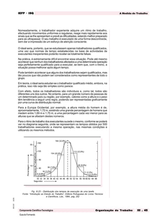 GuiadoFormando
Ut.03
M.O.01
Componente Científico-Tecnológica
A Medida do Trabalho
IEFP
IEFP
IEFP
IEFP
IEFP · ISQ
ISQ
ISQ
ISQ
ISQ
Or
Or
Or
Or
Org
g
g
g
ganização do
anização do
anização do
anização do
anização do T
T
T
T
Tr
r
r
r
ra
a
a
a
abalho
balho
balho
balho
balho III . 45
III . 45
III . 45
III . 45
III . 45
Nomeadamente, o trabalhador experiente adquire um ritmo de trabalho,
efectuando movimentos uniformes e regulares, reage mais rapidamente aos
sinais que se lhe apresentam e prevê as dificuldades, estando melhor preparado
para as ultrapassar. O seu trabalho é executado de uma forma descontraída,
sem dar a impressão de um esforço de atenção consciente.
O ideal seria, portanto, que se estudassem apenas trabalhadores qualificados,
uma vez que normas de tempo estabelecidas na base de actividades de
executantes inexperientes poderão revelar-se totalmente falsas.
Na prática, é extremamente difícil encontrar essa situação. Pode até mesmo
acontecerquenenhumdostrabalhadoresafectadosaumadeterminadaoperação
seja perfeitamente qualificado para a executar, se bem que, com o treino, a
situação possa melhorar após algum tempo.
Pode também acontecer que alguns dos trabalhadores sejam qualificados, mas
tão poucos que não podem ser considerados como representantes de todo o
grupo.
Em teoria, o ideal seria estudar-se o trabalhador qualificado médio, embora, na
prática, isso não seja tão simples como parece.
Com efeito, todos os trabalhadores são indivíduos e, como tal, todos são
diferentes uns dos outros. No entanto, para um grande número de pessoas de
um determinado país ou região, por exemplo, valores como a altura e o peso
têm tendência a seguir uma regra, podendo ser representadas graficamente
por uma curva de distribuição normal.
Para a Europa Ocidental, por exemplo, a altura média do homem é de,
aproximadamente, 1,72 m, existindo uma grande percentagem de homens que
medem entre 1,69 m e 1,75 m, e uma percentagem cada vez menor para as
alturas que se afastam destes números.
Para o ritmo de trabalho dos executantes sucede o mesmo, conforme se poderá
ver no diagrama seguinte, onde se representam os tempos obtidos por 500
trabalhadores executando a mesma operação, nas mesmas condições e
utilizando os mesmos métodos.
Fig. III.23 - Distribuição dos tempos de execução de uma tarefa
Fonte: “Introdução ao Estudo do Trabalho”, Editora Portuguesa de Livros Técnicos
e Científicos, Lda., 1984, pág. 252
 