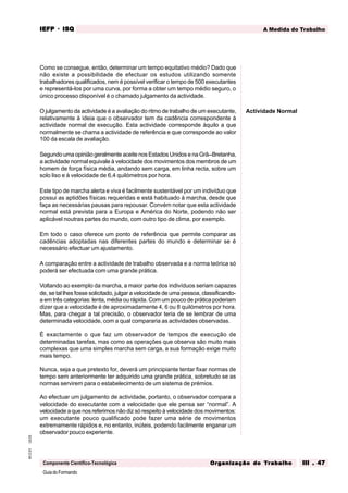 GuiadoFormando
Ut.03
M.O.01
Componente Científico-Tecnológica
A Medida do Trabalho
IEFP
IEFP
IEFP
IEFP
IEFP · ISQ
ISQ
ISQ
ISQ
ISQ
Or
Or
Or
Or
Org
g
g
g
ganização do
anização do
anização do
anização do
anização do T
T
T
T
Tr
r
r
r
ra
a
a
a
abalho
balho
balho
balho
balho III . 47
III . 47
III . 47
III . 47
III . 47
Como se consegue, então, determinar um tempo equitativo médio? Dado que
não existe a possibilidade de efectuar os estudos utilizando somente
trabalhadores qualificados, nem é possível verificar o tempo de 500 executantes
e representá-los por uma curva, por forma a obter um tempo médio seguro, o
único processo disponível é o chamado julgamento da actividade.
O julgamento da actividade é a avaliação do ritmo de trabalho de um executante,
relativamente à ideia que o observador tem da cadência correspondente à
actividade normal de execução. Esta actividade corresponde àquilo a que
normalmente se chama a actividade de referência e que corresponde ao valor
100 da escala de avaliação.
Segundo uma opinião geralmente aceite nos Estados Unidos e na Grã--Bretanha,
a actividade normal equivale à velocidade dos movimentos dos membros de um
homem de força física média, andando sem carga, em linha recta, sobre um
solo liso e à velocidade de 6,4 quilómetros por hora.
Este tipo de marcha alerta e viva é facilmente sustentável por um indivíduo que
possui as aptidões físicas requeridas e está habituado à marcha, desde que
faça as necessárias pausas para repousar. Convém notar que esta actividade
normal está prevista para a Europa e América do Norte, podendo não ser
aplicável noutras partes do mundo, com outro tipo de clima, por exemplo.
Em todo o caso oferece um ponto de referência que permite comparar as
cadências adoptadas nas diferentes partes do mundo e determinar se é
necessário efectuar um ajustamento.
A comparação entre a actividade de trabalho observada e a norma teórica só
poderá ser efectuada com uma grande prática.
Voltando ao exemplo da marcha, a maior parte dos indivíduos seriam capazes
de, se tal lhes fosse solicitado, julgar a velocidade de uma pessoa, classificando-
a em três categorias: lenta, média ou rápida. Com um pouco de prática poderiam
dizer que a velocidade é de aproximadamente 4, 6 ou 8 quilómetros por hora.
Mas, para chegar a tal precisão, o observador teria de se lembrar de uma
determinada velocidade, com a qual compararia as actividades observadas.
É exactamente o que faz um observador de tempos de execução de
determinadas tarefas, mas como as operações que observa são muito mais
complexas que uma simples marcha sem carga, a sua formação exige muito
mais tempo.
Nunca, seja a que pretexto for, deverá um principiante tentar fixar normas de
tempo sem anteriormente ter adquirido uma grande prática, sobretudo se as
normas servirem para o estabelecimento de um sistema de prémios.
Ao efectuar um julgamento de actividade, portanto, o observador compara a
velocidade do executante com a velocidade que ele pensa ser “normal”. A
velocidade a que nos referimos não diz só respeito à velocidade dos movimentos:
um executante pouco qualificado pode fazer uma série de movimentos
extremamente rápidos e, no entanto, inúteis, podendo facilmente enganar um
observador pouco experiente.
Actividade Normal
 