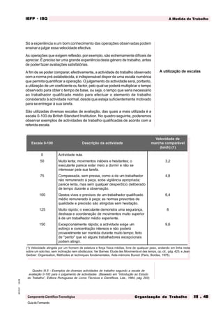 GuiadoFormando
Ut.03
M.O.01
Componente Científico-Tecnológica
A Medida do Trabalho
IEFP
IEFP
IEFP
IEFP
IEFP · ISQ
ISQ
ISQ
ISQ
ISQ
Or
Or
Or
Or
Org
g
g
g
ganização do
anização do
anização do
anização do
anização do T
T
T
T
Tr
r
r
r
ra
a
a
a
abalho
balho
balho
balho
balho III . 48
III . 48
III . 48
III . 48
III . 48
Só a experiência e um bom conhecimento das operações observadas podem
ensinar a julgar essa velocidade efectiva.
As operações que exigem reflexão, por exemplo, são extremamente difíceis de
apreciar. É preciso ter uma grande experiência deste género de trabalho, antes
de poder fazer avaliações satisfatórias.
A fim de se poder comparar, efectivamente, a actividade do trabalho observado
com a norma pré-estabelecida, é indispensável dispor de uma escala numérica
que permita quantificar a operação. O julgamento da actividade será, portanto,
a utilização de um coeficiente ou factor, pelo qual se poderá multiplicar o tempo
observado para obter o tempo de base, ou seja, o tempo que seria necessário
ao trabalhador qualificado médio para efectuar o elemento de trabalho
considerado à actividade normal, desde que esteja suficientemente motivado
para se entregar à sua tarefa.
São utilizadas diversas escalas de avaliação, das quais a mais utilizada é a
escala 0-100 da British Standard Institution. No quadro seguinte, poderemos
observar exemplos de actividades de trabalho qualificadas de acordo com a
referida escala.
Quadro III.5 - Exemplos de diversas actividades de trabalho segundo a escala de
avaliação 0-100 para o julgamento de actividades (Baseado em “Introdução ao Estudo
do Trabalho”, Editora Portuguesa de Livros Técnicos e Científicos, Lda., 1984, pág. 203)
A utilização de escalas
(1) Velocidade atingida por um homem de estatura e força física médias, livre de qualquer peso, andando em linha recta
sobre um solo liso, sem inclinação nem obstáculos. Ver Barnes: Etude des Moviments et des temps, op. cit., pág. 425, e Jean
Gerbier: Organisation, Méthodes et techniques fondamentales, Aide-mémoire Dunod (Paris, Bordas, 1975).
Escala 0-100 Descrição da actividade
Velocidade de
marcha comparável
(km/h) (1)
0
50
75
100
125
150
Actividade nula.
Muito lenta; movimentos inábeis e hesitantes; o
executante parece estar meio a dormir e não se
interessar pela sua tarefa.
Compassada, sem pressa, como a de um trabalhador
não remunerado á peça, sobe vigilância apropriada;
parece lenta, mas sem qualquer desperdício deliberado
de tempo durante a observação.
Gestos vivos e precisos de um trabalhador qualificado
médio remunerado à peça; as normas prescritas de
qualidade e precisão são atingidas sem hesitação.
Muito rápido; o executante demonstra uma segurança,
destraza e coordenação de movimentos muito superior
à de um trabalhador médio experiente.
Excepcionalmente rápida; a actividade exige um
esforço e concentração intensos e não poderá
provavelmente ser mantida durante muito tempo; feito
de "perito" que só alguns trabalhadores excepcionais
podem atingir.
3,2
4,8
6,4
8
9,6
 
