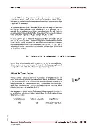GuiadoFormando
Ut.03
M.O.01
Componente Científico-Tecnológica
A Medida do Trabalho
IEFP
IEFP
IEFP
IEFP
IEFP · ISQ
ISQ
ISQ
ISQ
ISQ
Or
Or
Or
Or
Org
g
g
g
ganização do
anização do
anização do
anização do
anização do T
T
T
T
Tr
r
r
r
ra
a
a
a
abalho
balho
balho
balho
balho III . 49
III . 49
III . 49
III . 49
III . 49
A escala 0-100 apresenta grandes vantagens, que levaram à sua adopção no
Reino Unido. Nesta escala, o zero representa a actividade nula e o cem a
actividade de trabalho normal do executante qualificado e motivado, quer dizer,
a actividade de referência.
Se o observador entende que a actividade de execução da operação que observa
não atinge o nível que julga normal, escolherá um factor inferior a 100, por
exemplo 90, ou qualquer outro número que julgue justo. Se, pelo contrário,
pensa que a actividade do trabalhador ultrapassa o nível normal, tomará para
factor um número superior a 100, por exemplo 110, 115 ou 120.
No início, convirá que se utilizem factores de actividade terminados em zero
(90, 110, 80, 120) e, quando o observador já possuir uma maior sensibilidade,
poderá, então, utilizar outros valores. Recomenda-se, no entanto, que sejam
utilizados factores terminados em cinco ou em zero (85, 90, 115, 120), pois os
valores intermédios representam um grau de precisão que, dificilmente,
conseguirá ser atingido.
Iremos observar, de seguida, quais os factores a ter em consideração para o
cálculo dos tempos normal e standard de um dado trabalho ou operação, desde
o tempo observado até à atribuição dos respectivos complementos.
Cálculo do Tempo Normal
O tempo normal é calculado através da multiplicação do tempo observado pelo
factor de actividade atribuído pelo observador. Assim, e utilizando a escala
0-100, suponhamos que um dado elemento duma determinada tarefa teve um
tempo observado de 0,16 (minuto decimal). O observador considerou que a
tarefa tinha sido executada a um ritmo superior ao normal, pelo que decidiu
atribuir-lhe um factor de actividade de 125.
Não nos devemos esquecer que o factor de actividade representa o numerador
de uma fracção cujo denominador é a actividade de referência (neste caso
100). Teremos então:
Tempo Observado Factor de Actividade Tempo Normal
0,16 125 0,16 x (125/100) = 0,20
O TEMPO NORMAL E STANDARD DE UMA ACTIVIDADE
 