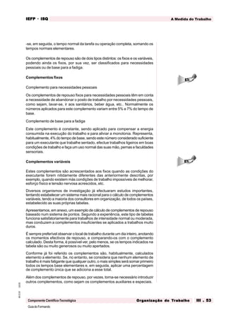 GuiadoFormando
Ut.03
M.O.01
Componente Científico-Tecnológica
A Medida do Trabalho
IEFP
IEFP
IEFP
IEFP
IEFP · ISQ
ISQ
ISQ
ISQ
ISQ
Or
Or
Or
Or
Org
g
g
g
ganização do
anização do
anização do
anização do
anização do T
T
T
T
Tr
r
r
r
ra
a
a
a
abalho
balho
balho
balho
balho III . 53
III . 53
III . 53
III . 53
III . 53
-se, em seguida, o tempo normal da tarefa ou operação completa, somando os
tempos normais elementares.
Os complementos de repouso são de dois tipos distintos: os fixos e os variáveis,
podendo ainda os fixos, por sua vez, ser classificados para necessidades
pessoais ou de base para a fadiga.
Complementos fixos
Complemento para necessidades pessoais
Os complementos de repouso fixos para necessidades pessoais têm em conta
a necessidade de abandonar o posto de trabalho por necessidades pessoais,
como sejam, lavar-se, ir aos sanitários, beber água, etc.. Normalmente os
números aplicados para este complemento variam entre 5% e 7% do tempo de
base.
Complemento de base para a fadiga
Este complemento é constante, sendo aplicado para compensar a energia
consumida na execução do trabalho e para aliviar a monotonia. Representa,
habitualmente, 4% do tempo de base, sendo este número considerado suficiente
para um executante que trabalhe sentado, efectue trabalhos ligeiros em boas
condições de trabalho e faça um uso normal das suas mão, pernas e faculdades
sensoriais.
Complementos variáveis
Estes complementos são acrescentados aos fixos quando as condições do
executante forem nitidamente diferentes das anteriormente descritas, por
exemplo, quando existem más condições de trabalho impossíveis de melhorar,
esforço físico e tensão nervosa acrescidos, etc.
Diversos organismos de investigação já efectuaram estudos importantes,
tentando estabelecer um sistema mais racional para o cálculo de complementos
variáveis, tendo a maioria dos consultores em organização, de todos os países,
estabelecido as suas próprias tabelas.
Apresentamos, em anexo, um exemplo de cálculo de complementos de repouso
baseado num sistema de pontos. Segundo a experiência, este tipo de tabelas
funciona satisfatoriamente para trabalhos de intensidade normal ou moderada,
mas conduzem a complementos insuficientes se aplicados a trabalhos muito
duros.
É sempre preferível observar o local de trabalho durante um dia inteiro, anotando
os momentos efectivos de repouso, e comparando-os com o complemento
calculado. Desta forma, é possível ver, pelo menos, se os tempos indicados na
tabela são ou muito generosos ou muito apertados.
Conforme já foi referido os complementos são, habitualmente, calculados
elemento a elemento. Se, no entanto, se considera que nenhum elemento de
trabalho é mais fatigante que qualquer outro, o mais simples será somar primeiro
todos os tempos base elementares e, em seguida, aplicar uma percentagem
de complemento única que se adiciona a esse total.
Além dos complementos de repouso, por vezes, torna-se necessário introduzir
outros complementos, como sejam os complementos auxiliares e especiais.
 