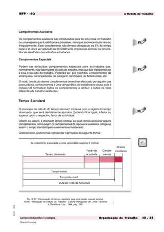 GuiadoFormando
Ut.03
M.O.01
Componente Científico-Tecnológica
A Medida do Trabalho
IEFP
IEFP
IEFP
IEFP
IEFP · ISQ
ISQ
ISQ
ISQ
ISQ
Or
Or
Or
Or
Org
g
g
g
ganização do
anização do
anização do
anização do
anização do T
T
T
T
Tr
r
r
r
ra
a
a
a
abalho
balho
balho
balho
balho III . 54
III . 54
III . 54
III . 54
III . 54
Complementos Auxiliares
Os complementos auxiliares são introduzidos para ter em conta um trabalho
ou uma espera que é justificada e previsível, mas que acontece muito rara ou
irregularmente. Este complemento não deverá ultrapassar os 5% do tempo
base e só deve ser aplicado se for totalmente impossível eliminar as circuns-
tâncias aleatórias das referidas actividades.
Complementos Especiais
Podem ser atribuídos complementos especiais para actividades que,
normalmente, não fazem parte do ciclo de trabalho, mas que são indispensáveis
à boa execução do trabalho. Poderão ser, por exemplo, complementos de
arranque ou de lançamento, de paragem, de limpeza, de ferramentas, etc.
O modo de cálculo destes complementos deverá ser efectuado por alguém que
possua bons conhecimentos e uma certa prática do trabalho em causa, pois é
impossível normalizar todos os complementos a atribuir a todos os tipos
diferentes de trabalho existentes.
Tempo Standard
O processo de cálculo do tempo standard inicia-se com o registo do tempo
observado, que será devidamente ajustado (podendo ficar igual, inferior ou
superior) com o respectivo factor de actividade.
Obtém-se, assim, o chamado tempo normal, ao qual iremos adicionar alguns
complementos, como sejam os complementos de repouso e auxiliares. Atinge-se
assim o tempo standard para o elemento considerado.
Graficamente, poderemos representar o processo da seguinte forma:
Fig. III.27 Composição do tempo standard para uma tarefa manual simples
Fonte: “Introdução ao Estudo do Trabalho”, Editora Portuguesa de Livros Técnicos
e Científicos, Lda., 1984, pág. 290
Se a tarefa for executada a uma velocidade superior à normal:
inevitáveis
Atrasos
Tempo standard
Tempo normal
Tempo observado
Factor de
actividade
Comple-
mentos
Duração Total da Actividade
 