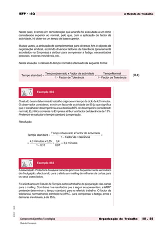 GuiadoFormando
Ut.03
M.O.01
Componente Científico-Tecnológica
A Medida do Trabalho
IEFP
IEFP
IEFP
IEFP
IEFP · ISQ
ISQ
ISQ
ISQ
ISQ
Or
Or
Or
Or
Org
g
g
g
ganização do
anização do
anização do
anização do
anização do T
T
T
T
Tr
r
r
r
ra
a
a
a
abalho
balho
balho
balho
balho III . 55
III . 55
III . 55
III . 55
III . 55
Neste caso, tivemos em consideração que a tarefa foi executada a um ritmo
considerado superior ao normal, pelo que, com a aplicação do factor de
actividade, irá obter-se um tempo de base superior.
Muitas vezes, a atribuição de complementos para diversos fins é objecto de
negociação sindical, existindo diversos factores de tolerância (previamente
acordados na Empresa) a atribuir para compensar a fadiga, necessidades
pessoais, esperas inevitáveis, etc..
Nesta situação, o cálculo do tempo normal é efectuado da seguinte forma:
O estudo de um determinado trabalho originou um tempo de ciclo de 4,0 minutos.
O observador considerou existir um factor de actividade de 85 (o que significa
que o trabalhador desempenhou a sua tarefa a 85% do desempenho considerado
normal). É prática corrente na Empresa atribuir um factor de tolerância de 13%.
Pretende-se calcular o tempo standard da operação.
Resolução:
A Associação Protectora das Aves Canoras promove frequentemente seminários
de divulgação, efectuando para o efeito um mailing de milhares de cartas para
os seus associados.
Foi efectuado um Estudo de Tempos sobre o trabalho de preparação das cartas
para o mailing. Com base nos resultados que a seguir se apresentam, a APAC
pretende determinar o tempo standard para o referido trabalho. O factor de
tolerância, normalmente admitido na APAC, para compensar a fadiga, erros e
demoras inevitáveis, é de 15%.
Exemplo III.6
Exemplo III.6
Tempo s dard
Tempo observado xFactor de actividade
Factor de Tolerancia
TempoNormal
Factor de Tolerancia
tan
$ $
=
−
=
−
1 1
(III.4)
Tempo s dard
Tempo observado xFactor de actividade
Factor de Tolerancia
utos x
utos
tan
$
, min ,
,
,
,
, min
=
−
=
=
−
= =
1
4 0 0 85
1 013
3 4
0 87
3 9
s
 