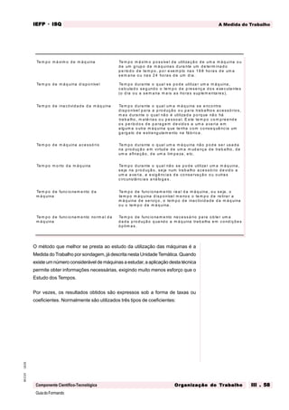 GuiadoFormando
Ut.03
M.O.01
Componente Científico-Tecnológica
A Medida do Trabalho
IEFP
IEFP
IEFP
IEFP
IEFP · ISQ
ISQ
ISQ
ISQ
ISQ
Or
Or
Or
Or
Org
g
g
g
ganização do
anização do
anização do
anização do
anização do T
T
T
T
Tr
r
r
r
ra
a
a
a
abalho
balho
balho
balho
balho III . 58
III . 58
III . 58
III . 58
III . 58
O método que melhor se presta ao estudo da utilização das máquinas é a
Medida do Trabalho por sondagem, já descrita nesta Unidade Temática. Quando
existe um número considerável de máquinas a estudar, a aplicação desta técnica
permite obter informações necessárias, exigindo muito menos esforço que o
Estudo dos Tempos.
Por vezes, os resultados obtidos são expressos sob a forma de taxas ou
coeficientes. Normalmente são utilizados três tipos de coeficientes:
Te m p o m á xim o d e m á q uina Te m p o m á xim o p o s síve l d e utiliza ç ã o d e um a m á q uina o u
d e um g rup o d e m á q uina s d ura nte um d e te rm ina d o
p e río d o d e te m p o , p o r e xe m p lo na s 1 6 8 ho ra s d e um a
s e m a na o u na s 2 4 ho ra s d e um d ia .
Te m p o d e m á q uina d is p o níve l Te m p o d ura nte o q ua l s e p o d e utiliza r um a m á q uina ,
c a lcula d o s e g und o o te m p o d e p re se nç a d o s e xe c uta nte s
(o d ia o u a s e m a na m a is a s ho ra s sup le m e nta re s ).
Te m p o d e ina ctivid a d e d a m á q uina Te m p o d ura nte o q ua l um a m á q uina s e e nco ntra
d is p o níve l p a ra a p ro d uçã o o u p a ra tra b a lho s a c e s s ó rio s ,
m a s d ura nte o q ua l nã o é utiliza d a p o rq ue nã o há
tra b a lho , m a té ria s o u p e s so a l. E s te te m p o co m p re e nd e
o s p e río d o s d e p a ra g e m d e vid o s a um a a va ria e m
a lg um a o utra m á q uina q ue te nha c o m c o ns e q uê ncia um
g a rg a lo d e e stra ng ula m e nto na fá b ric a .
Te m p o d e m á q uina a ce s só rio Te m p o d ura nte o q ua l um a m á q uina nã o p o d e s e r us a d a
na p ro d uç ã o e m virtud e d e um a m ud a nça d e tra b a lho , d e
um a a fina çã o , d e um a lim p e za , e tc.
Te m p o m o rto d a m á q uina Te m p o d ura nte o q ua l nã o se p o d e utiliza r um a m á q uina ,
s e ja na p ro d uçã o , se ja num tra b a lho a ce s só rio d e vid o a
um a a va ria , a e xig ê nc ia s d e co ns e rva ç ã o o u o utra s
c ircunstâ nc ia s a ná lo g a s .
Te m p o d e func io na m e nto d a
m á q uina
Te m p o d e func io na m e nto re a l d a m á q uina , o u s e ja , o
te m p o m á q uina d isp o níve l m e no s o te m p o d e re tira r a
m á q uina d e se rviço , o te m p o d e ina c tivid a d e d a m á q uina
o u o te m p o d e m á q uina .
Te m p o d e func io na m e nto no rm a l d a
m á q uina
Te m p o d e func io na m e nto ne c e ss á rio p a ra o b te r um a
d a d a p ro d uçã o q ua nd o a m á q uina tra b a lha e m co nd içõ e s
ó p tim a s.
 