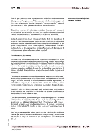 GuiadoFormando
Ut.03
M.O.01
Componente Científico-Tecnológica
A Medida do Trabalho
IEFP
IEFP
IEFP
IEFP
IEFP · ISQ
ISQ
ISQ
ISQ
ISQ
Or
Or
Or
Or
Org
g
g
g
ganização do
anização do
anização do
anização do
anização do T
T
T
T
Tr
r
r
r
ra
a
a
a
abalho
balho
balho
balho
balho III . 60
III . 60
III . 60
III . 60
III . 60
Note-se que o período durante o qual a máquina se encontra em funcionamento
é designado por “tempo máquina”. Quando existe trabalho simultâneo por parte
do homem e da máquina, trata-se de trabalho “homem--máquina”, enquanto
que o trabalho por parte apenas do homem, é “trabalho humano”.
Existe ainda um tempo de inactividade, ou residual, durante o qual o executante
tem de esperar que a máquina termine o seu trabalho, não estando ocupado
com um trabalho específico, nem assumindo um repouso autorizado.
O objectivo da melhoria de um método de trabalho deste tipo é a redução do
tempo de inactividade ou residual, por forma a que certos elementos de traba-
lho manual possam ser efectuados durante o tempo de funcionamento da má-
quina, conseguindo-se, assim, uma redução do ciclo de trabalho. Numa fase
posterior tentar-se-á reduzir o próprio tempo de funcionamento da máquina, de
modo a que esta seja o melhor aproveitada possível.
Complementos de repouso
Nesta situação, o cálculo do complemento para necessidades pessoais deverá
ser efectuado separadamente do complemento de fadiga. A razão desta distinção
é que o complemento para necessidades pessoais deverá ter em consideração,
não só os elementos manuais contidos no ciclo, mas também o tempo-máquina,
incluindo, portanto, a totalidade do ciclo. Em contrapartida, o complemento de
fadiga é calculado de acordo com o tempo de base de trabalho efectivamente
executado.
Depois de se terem calculado os complementos, é necessário verificar se o
executante os pode absorver no ciclo de trabalho (caso de ciclos de trabalho
longos, incluindo períodos de inactividade relativamente importantes), na
totalidade ou em parte, ou se é necessário adicioná-los à soma do tempo
humano e do tempo de máquina para calcular a verdadeira duração do ciclo.
O primeiro caso só é possível se os períodos de inactividade forem bastante
longos (cerca de 10 a 15 minutos) e ininterruptos, e se a máquina puder funcionar
sem vigilância durante esses períodos.
Contudo, normalmente, o complemento para necessidades pessoais é localizado
totalmente fora do ciclo de trabalho. Para o complemento de fadiga admite-se,
geralmente, que todo o período de actividade inferior ou igual a 0,5 minutos é
demasiado curto para poder ser utilizado como tempo de repouso e que qualquer
período ininterrupto de 1,5 minutos ou mais pode servir para recuperação da
fadiga.
Para tempos compreendidos entre 0,5 e 1,5 minutos, calcula-se, habitualmente,
o tempo que se considera verdadeiramente utilizável para o repouso, deduzindo
0,5 minutos ao tempo de inactividade real e multiplicando o resultado obtido
por 1,5.
Trabalho homem-máquina e
trabalho humano
 