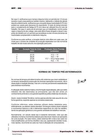 GuiadoFormando
Ut.03
M.O.01
Componente Científico-Tecnológica
A Medida do Trabalho
IEFP
IEFP
IEFP
IEFP
IEFP · ISQ
ISQ
ISQ
ISQ
ISQ
Or
Or
Or
Or
Org
g
g
g
ganização do
anização do
anização do
anização do
anização do T
T
T
T
Tr
r
r
r
ra
a
a
a
abalho
balho
balho
balho
balho III . 63
III . 63
III . 63
III . 63
III . 63
No caso 3, verificamos que o tempo-máquina inclui um período de 1,0 minuto
durante o qual o executante se mantém inactivo. Aplicando o método de cálculo
descrito anteriormente, verificamos que uma parte dessa inactividade (0,75 min)
poderá ser usada para descanso do executante. O resto do tempo previsto
para o complemento de fadiga (0,75 min) deve ser utilizado fora do ciclo de
trabalho. No caso 4, partiu-se do princípio que um trabalhador vizinho podia
vigiar a máquina do seu colega, caso este último fosse obrigado a deixar o seu
posto de trabalho por um período que excedesse os dez minutos de tempo de
inactividade compreendido no elemento máquina.
Conforme se pode verificar, a duração total do ciclo difere em cada caso, de
modo que o número de unidades de produção esperadas num dia normal de
trabalho de oito horas varia de uma operação para outra.
As normas de tempos pré-determinados são sistemas que visam estabelecer
os tempos necessários à execução de diversas operações recorrendo, não à
observação e medição directas, mas sim a normas previamente estabelecidas
para diversos movimentos.
A utilização deste sistema implica uma formação especializada, pelo que estes
métodos não são destinados ao principiante, que não tem ainda um
conhecimento profundo e uma grande experiência prática deste tipo de estudos.
Assim, nesta Unidade Temática, iremos apenas abordar este assunto de uma
forma genérica, expondo apenas os conceitos essenciais.
Conforme referimos, estes sistemas utilizam dados tabelados para,
artificialmente, se obterem dados standard. Os tempos obtidos dizem respeito
a movimentos básicos e não a elementos específicos do ciclo de trabalho,
sendo de aplicação genérica a uma grande variedade de trabalhos manuais.
Normalmente, um estudo deste tipo é bastante demorado, visto que são
utilizados inúmeros movimentos básicos para descrever mesmo as operações
de curta duração. Por este motivo, estes sistemas têm vindo a ser cada vez
mais simplificados, por forma a facilitar o seu uso, aparecendo versões novas,
mais rápidas, recorrendo-se cada vez mais à utilização de computadores.
NORMAS DE TEMPOS PRÉ-DETERMINADOS
Caso Duração Total do Ciclo
(min)
Produção Diária Prevista
(unidades)
1
2
3
4
27,75
26,25
27,00
25,00
17,3 → 17
18,3 → 18
17,7 → 18 (c/ horas extra)
19,2 → 19
 