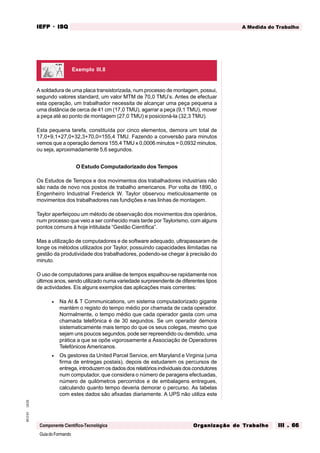 GuiadoFormando
Ut.03
M.O.01
Componente Científico-Tecnológica
A Medida do Trabalho
IEFP
IEFP
IEFP
IEFP
IEFP · ISQ
ISQ
ISQ
ISQ
ISQ
Or
Or
Or
Or
Org
g
g
g
ganização do
anização do
anização do
anização do
anização do T
T
T
T
Tr
r
r
r
ra
a
a
a
abalho
balho
balho
balho
balho III . 66
III . 66
III . 66
III . 66
III . 66
A soldadura de uma placa transistorizada, num processo de montagem, possui,
segundo valores standard, um valor MTM de 70,0 TMU’s. Antes de efectuar
esta operação, um trabalhador necessita de alcançar uma peça pequena a
uma distância de cerca de 41 cm (17,0 TMU), agarrar a peça (9,1 TMU), mover
a peça até ao ponto de montagem (27,0 TMU) e posicioná-la (32,3 TMU).
Esta pequena tarefa, constituída por cinco elementos, demora um total de
17,0+9,1+27,0+32,3+70,0=155,4 TMU. Fazendo a conversão para minutos
vemos que a operação demora 155,4 TMU x 0,0006 minutos = 0,0932 minutos,
ou seja, aproximadamente 5,6 segundos.
O Estudo Computadorizado dos Tempos
Os Estudos de Tempos e dos movimentos dos trabalhadores industriais não
são nada de novo nos postos de trabalho americanos. Por volta de 1890, o
Engenheiro Industrial Frederick W. Taylor observou meticulosamente os
movimentos dos trabalhadores nas fundições e nas linhas de montagem.
Taylor aperfeiçoou um método de observação dos movimentos dos operários,
num processo que veio a ser conhecido mais tarde por Taylorismo, com alguns
pontos comuns à hoje intitulada “Gestão Científica”.
Mas a utilização de computadores e de software adequado, ultrapassaram de
longe os métodos utilizados por Taylor, possuindo capacidades ilimitadas na
gestão da produtividade dos trabalhadores, podendo-se chegar à precisão do
minuto.
O uso de computadores para análise de tempos espalhou-se rapidamente nos
últimos anos, sendo utilizado numa variedade surpreendente de diferentes tipos
de actividades. Eis alguns exemplos das aplicações mais correntes:
• Na At & T Communications, um sistema computadorizado gigante
mantém o registo do tempo médio por chamada de cada operador.
Normalmente, o tempo médio que cada operador gasta com uma
chamada telefónica é de 30 segundos. Se um operador demora
sistematicamente mais tempo do que os seus colegas, mesmo que
sejam uns poucos segundos, pode ser repreendido ou demitido, uma
prática a que se opõe vigorosamente a Associação de Operadores
Telefónicos Americanos.
• Os gestores da United Parcel Service, em Maryland e Virginia (uma
firma de entregas postais), depois de estudarem os percursos de
entrega, introduzem os dados dos relatórios individuais dos condutores
num computador, que considera o número de paragens efectuadas,
número de quilómetros percorridos e de embalagens entregues,
calculando quanto tempo deveria demorar o percurso. As tabelas
com estes dados são afixadas diariamente. A UPS não utiliza este
Exemplo III.8
 