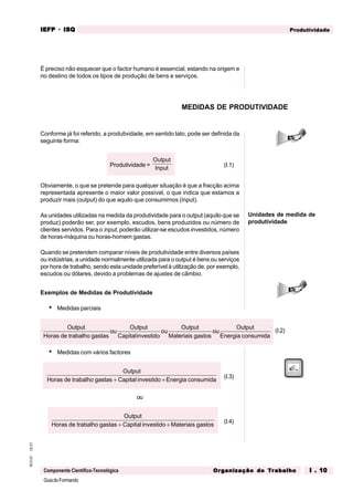 GuiadoFormando
Ut.01
M.O.01
Componente Científico-Tecnológica
Produtividade
IEFP
IEFP
IEFP
IEFP
IEFP · ISQ
ISQ
ISQ
ISQ
ISQ
Or
Or
Or
Or
Org
g
g
g
ganização do
anização do
anização do
anização do
anização do T
T
T
T
Tr
r
r
r
ra
a
a
a
abalho
balho
balho
balho
balho I . 10
I . 10
I . 10
I . 10
I . 10
É preciso não esquecer que o factor humano é essencial, estando na origem e
no destino de todos os tipos de produção de bens e serviços.
Conforme já foi referido, a produtividade, em sentido lato, pode ser definida da
seguinte forma:
Produtividade =
Output
Input
(I.1)
Obviamente, o que se pretende para qualquer situação é que a fracção acima
representada apresente o maior valor possível, o que indica que estamos a
produzir mais (output) do que aquilo que consumimos (input).
As unidades utilizadas na medida da produtividade para o output (aquilo que se
produz) poderão ser, por exemplo, escudos, bens produzidos ou número de
clientes servidos. Para o input, poderão utilizar-se escudos investidos, número
de horas-máquina ou horas-homem gastas.
Quando se pretendem comparar níveis de produtividade entre diversos países
ou indústrias, a unidade normalmente utilizada para o output é bens ou serviços
por hora de trabalho, sendo esta unidade preferível à utilização de, por exemplo,
escudos ou dólares, devido a problemas de ajustes de câmbio.
Exemplos de Medidas de Produtividade
• Medidas parciais
MEDIDAS DE PRODUTIVIDADE
Unidades de medida de
produtividade
(I.2)
Output
Horas de trabalho gastas
ou
Output
Capitalinvestido
ou
Output
Materiais gastos
ou
Output
Energia consumida
• Medidas com vários factores
Output
Horas de trabalho gastas Capital investido Energia consumida
+ +
(I.3)
ou
Output
Horas de trabalho gastas Capital investido Materiais gastos
+ +
(I.4)
 