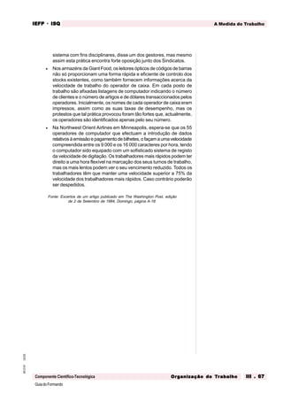 GuiadoFormando
Ut.03
M.O.01
Componente Científico-Tecnológica
A Medida do Trabalho
IEFP
IEFP
IEFP
IEFP
IEFP · ISQ
ISQ
ISQ
ISQ
ISQ
Or
Or
Or
Or
Org
g
g
g
ganização do
anização do
anização do
anização do
anização do T
T
T
T
Tr
r
r
r
ra
a
a
a
abalho
balho
balho
balho
balho III . 67
III . 67
III . 67
III . 67
III . 67
sistema com fins disciplinares, disse um dos gestores, mas mesmo
assim esta prática encontra forte oposição junto dos Sindicatos.
• Nos armazéns da Giant Food, os leitores ópticos de códigos de barras
não só proporcionam uma forma rápida e eficiente de controlo dos
stocks existentes, como também fornecem informações acerca da
velocidade de trabalho do operador de caixa. Em cada posto de
trabalho são afixadas listagens de computador indicando o número
de clientes e o número de artigos e de dólares transaccionados pelos
operadores. Inicialmente, os nomes de cada operador de caixa eram
impressos, assim como as suas taxas de desempenho, mas os
protestos que tal prática provocou foram tão fortes que, actualmente,
os operadores são identificados apenas pelo seu número.
• Na Northwest Orient Airlines em Minneapolis, espera-se que os 55
operadores de computador que efectuam a introdução de dados
relativosàemissãoepagamentode bilhetes, ofaçam aumavelocidade
compreendida entre os 9 000 e os 16 000 caracteres por hora, tendo
o computador sido equipado com um sofisticado sistema de registo
da velocidade de digitação. Os trabalhadores mais rápidos podem ter
direito a uma hora flexível na marcação dos seus turnos de trabalho,
mas os mais lentos podem ver o seu vencimento reduzido. Todos os
trabalhadores têm que manter uma velocidade superior a 75% da
velocidade dos trabalhadores mais rápidos. Caso contrário poderão
ser despedidos.
Fonte: Excertos de um artigo publicado em The Washington Post, edição
de 2 de Setembro de 1984, Domingo, página A-18.
 