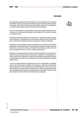 GuiadoFormando
Ut.03
M.O.01
Componente Científico-Tecnológica
A Medida do Trabalho
IEFP
IEFP
IEFP
IEFP
IEFP · ISQ
ISQ
ISQ
ISQ
ISQ
Or
Or
Or
Or
Org
g
g
g
ganização do
anização do
anização do
anização do
anização do T
T
T
T
Tr
r
r
r
ra
a
a
a
abalho
balho
balho
balho
balho III . 68
III . 68
III . 68
III . 68
III . 68
Ao longo desta Unidade Temática estudaram-se diversas técnicas de medição
do trabalho, desde os métodos de medição directa do trabalho efectuado pelo
executante, até às técnicas teóricas que permitem determinar a duração de
um determinado trabalho antes mesmo de ele ser executado.
Foram ainda abordadas, superficialmente, algumas questões estatísticas rela-
cionadas com a dimensão da amostra e sua relação com o nível de confiança
e a margem de erro.
A medição prática do trabalho só é possível com a utilização de algum equipa-
mento especial, nomeadamente os cronómetros, pelo que foram referidos al-
guns cronómetros de diferentes tipos e respectivos modos de utilização.
Identificaram-se as diferentes fases constituintes de um Estudo dos Tempos,
analisando o modo de efectuar a decomposição do trabalho nos seus diversos
elementos e o modo de calcular a dimensão da amostra a estudar, tendo em
conta a margem de erro e o nível de confiança pretendidos.
Efectuou-se a decomposição do tempo normal de duração de uma certa activi-
dade nos seus diversos tempos constituintes, realçando, nomeadamente, o
modo e objectivo de utilização do factor de actividade e dos diversos tipos de
complementos que podem ser considerados como parte integrante do referido
tempo normal.
Foram enunciadas algumas das diferenças a ter em consideração no estabele-
cimento de normas para o trabalho com máquinas, referindo-se finalmente,
alguns sistemas de normas de tempos pré-determinados, dos quais o mais
representativo é o sistema MTM, e que permitem, além de outras característi-
cas, o estabelecimento de tempos padrão sem ser necessário utilizar a medi-
ção directa dos tempos efectivos de duração das operações.
RESUMO
 
