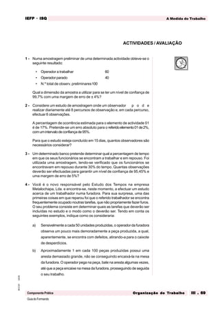 GuiadoFormando
Ut.03
M.O.01
Componente Prática
A Medida do Trabalho
IEFP
IEFP
IEFP
IEFP
IEFP · ISQ
ISQ
ISQ
ISQ
ISQ
Or
Or
Or
Or
Org
g
g
g
ganização do
anização do
anização do
anização do
anização do T
T
T
T
Tr
r
r
r
ra
a
a
a
abalho
balho
balho
balho
balho III . 69
III . 69
III . 69
III . 69
III . 69
1 - Numa amostragem preliminar de uma determinada actividade obteve-se o
seguinte resultado:
• Operador a trabalhar 60
• Operador parado 40
• N.º total de observ. preliminares100
Qual a dimensão da amostra a utilizar para se ter um nível de confiança de
99,7% com uma margem de erro de ± 4%?
2 - Considere um estudo de amostragem onde um observador p o d e
realizar diariamente até 8 percursos de observação e, em cada percurso,
efectuar 6 observações.
A percentagem de ocorrência estimada para o elemento de actividade 01
é de 17%. Pretende-se um erro absoluto para o referidoelemento01de2%,
comumintervalodeconfiançade95%.
Para que o estudo esteja concluído em 15 dias, quantos observadores são
necessários considerar?
3 - Um determinado banco pretende determinar qual a percentagem de tempo
em que os seus funcionários se encontram a trabalhar e em repouso. Foi
utilizada uma amostragem, tendo-se verificado que os funcionários se
encontravam em repouso durante 30% do tempo. Quantas observações
deverão ser efectuadas para garantir um nível de confiança de 95,45% e
uma margem de erro de 5%?
4 - Você é o novo responsável pelo Estudo dos Tempos na empresa
Metalochapa, Lda. e encontra-se, neste momento, a efectuar um estudo
acerca de um trabalhador numa furadora. Para sua surpresa, uma das
primeiras coisas em que reparou foi que o referido trabalhador se encontra
frequentemente ocupado noutras tarefas, que não propriamente fazer furos.
O seu problema consiste em determinar quais as tarefas que deverão ser
incluídas no estudo e o modo como o deverão ser. Tendo em conta os
seguintes exemplos, indique como os consideraria:
a) Sensivelmente a cada 50 unidades produzidas, o operador da furadora
observa um pouco mais demoradamente a peça produzida, a qual,
aparentemente, se encontra com defeitos, atirando-a para o caixote
de desperdícios.
b) Aproximadamente 1 em cada 100 peças produzidas possui uma
aresta demasiado grande, não se conseguindo encaixá-la na mesa
da furadora. O operador pega na peça, bate na aresta algumas vezes,
até que a peça encaixe na mesa da furadora, prosseguindo de seguida
o seu trabalho.
ACTIVIDADES / AVALIAÇÃO
 