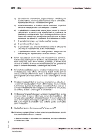 GuiadoFormando
Ut.03
M.O.01
Componente Prática
A Medida do Trabalho
IEFP
IEFP
IEFP
IEFP
IEFP · ISQ
ISQ
ISQ
ISQ
ISQ
Or
Or
Or
Or
Org
g
g
g
ganização do
anização do
anização do
anização do
anização do T
T
T
T
Tr
r
r
r
ra
a
a
a
abalho
balho
balho
balho
balho III . 70
III . 70
III . 70
III . 70
III . 70
c) De hora a hora, sensivelmente, o operador desliga a furadora para
substituir o broca, mesmo que se encontre a meio de um trabalho.
Podemos assumir que a broca se encontra gasta.
d) Entre cada trabalho e às vezes no meio de um trabalho, o operador
vai buscar mais peças para furar, desligando a furadora.
e) O operador encontra-se parado durante alguns minutos no início de
cada trabalho, aguardando que seja efectuada a inicialização da
furadora por outro trabalhador. Algum deste tempo é utilizado para ir
buscar mais material, mas normalmente quando regressa, ainda tem
que esperar que a tarefa de inicialização da furadora seja concluída.
f) O operador interrompe o seu trabalho para falar consigo.
g) O operador acende um cigarro.
h) O operador abre a sua lancheira (fora da hora normal de refeição), tira
uma maçã e, ocasionalmente, dá-lhe uma mordidela.
i) O operador deixa cair uma peça e você apanha-a e entrega-lha. Este
facto tem alguma importância no Estudo dos Tempos? Como?
5 - Foram efectuadas 20 observações para uma determinada actividade.
Calculou-se que o tempo médio da referida actividade foi de 5,83 minutos,
tendo-se apurado, para o desvio standard, o valor de 2,04 minutos. Para
um nível de confiança de 95% e uma margem de erro de 10%, pretende-se
saber se a referida amostra de 20 observações é suficiente.
6 - Foram efectuadas 30 observações a uma determinada actividade. O tempo
médio calculado para a referida actividade foi de 3,66 minutos com um
desvio padrão de 0,732 minutos. Serão as 30 observações suficientes
para se garantir um nível de confiança de 95% e uma margem de erro de
5%?
7 - Uma determinada actividade foi observada durante diversos ciclos, tendo-
-se estimado a sua duração média em 1,84 minutos e o desvio padrão de
0,38 minutos. Quantas observações é necessário efectuar para que a
duração média da referida actividade possa ser estabelecida com um grau
de confiança de 95% e uma margem de erro de 10%?
8 - Um Estudo de Tempos efectuado para uma determinada actividade revelou
um tempo médio de ciclo de 3,2 minutos, com um desvio padrão de 1,28
minutos. Estes valores foram obtidos com base em 45 observações. Serão
estas observações suficientes para se garantir um nível de confiança de
99% e uma margem de erro de 5%? Caso contrário, quantas observações
serão necessárias?
9 - Qual a diferença entre “tempo observado” e “tempo normal”?
10 - Uma determinada actividade foi observada o tempo suficiente para permitir
uma boa familiarização com o mesmo.
A referida actividade foi dividida em cinco elementos, tendo sido observada
durante quatro ciclos.
 