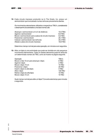 GuiadoFormando
Ut.03
M.O.01
Componente Prática
A Medida do Trabalho
IEFP
IEFP
IEFP
IEFP
IEFP · ISQ
ISQ
ISQ
ISQ
ISQ
Or
Or
Or
Or
Org
g
g
g
ganização do
anização do
anização do
anização do
anização do T
T
T
T
Tr
r
r
r
ra
a
a
a
abalho
balho
balho
balho
balho III . 74
III . 74
III . 74
III . 74
III . 74
18 - Cada circuito impresso produzido na In The Grado, Inc. possui um
semicondutor que é encaixado numas ranhuras previamente abertas.
Os movimentos elementares utilizados e respectivos TMU’s, considerando
odesempenhodaactividadeaumataxanormal,são:
Alcançar o semicondutor a 6 cm de distância 10,5 TMU
Agarrar o semicondutor 8,0 TMU
Mover o semicondutor para a placa de circuito impresso 9,5 TMU
Posicionar o semicondutor 20,1 TMU
Colocar o semicondutor nas ranhuras 20,3 TMU
Afastar a placa de circuito impresso 18,8 TMU
Determine o tempo normal para esta operação, em minutos e em segundos.
19 - Afiar um lápis é uma actividade que pode ser dividida em oito pequenos
movimentos elementares. Cada um destes elementos pode ter atribuído
um determinado número de TMU, como se mostra na página seguinte:
Operação TMU’s
Mover a mão 10 cm para alcançar o lápis 6 TMU
Agarrar o lápis 2 TMU
Mover o lápis 15 cm 10 TMU
Posicionar o lápis 20 TMU
Inserir o lápis no afia-lápis 4 TMU
Afiar o lápis 120 TMU
Retirar o lápis do afia-lápis 10 TMU
Mover o lápis 15 cm 10 TMU
Qual o tempo normal para afiar um lápis? Converta este tempo para minutos
e segundos.
 