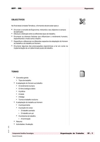 GuiadoFormando
Ut.04
M.O.01
Componente Científico-Tecnológica
Ergonomia
IEFP
IEFP
IEFP
IEFP
IEFP · ISQ
ISQ
ISQ
ISQ
ISQ
Or
Or
Or
Or
Org
g
g
g
ganização do
anização do
anização do
anização do
anização do T
T
T
T
Tr
r
r
r
ra
a
a
a
abalho
balho
balho
balho
balho IV . 1
IV . 1
IV . 1
IV . 1
IV . 1
OBJECTIVOS
No final desta Unidade Temática, o formando deverá estar apto a:
• Enunciar o conceito de Ergonomia, indicando o seu objectivo e campos
de aplicação;
• Efectuar a distinção entre os diferentes tipos de trabalho;
• Enumerar os diversos factores que influenciam o rendimento humano,
especificando o modo como o fazem;
• Especificar e diferenciar os diferentes aspectos da adaptação do Homem
ao trabalho e do trabalho ao Homem;
• Enumerar algumas das preocupações ergonómicas a ter em conta na
implementação de um determinado posto de trabalho.
TEMAS
• Conceitos gerais
• Tipos de trabalho
• A adaptação do Homem ao trabalho
• O rendimento humano
• O ritmo biológico diário
• A prática
• A idade
• A fadiga
• Turnos e trabalho nocturno
• A adaptação do trabalho ao Homem
• A antropometria
• A posição do corpo
• O trabalho sentado
• O trabalho em pé
• O ambiente de trabalho
• A iluminação
• Resumo
• Actividades / Avaliação
 