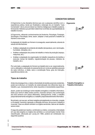 GuiadoFormando
Ut.04
M.O.01
Componente Científico-Tecnológica
Ergonomia
IEFP
IEFP
IEFP
IEFP
IEFP · ISQ
ISQ
ISQ
ISQ
ISQ
Or
Or
Or
Or
Org
g
g
g
ganização do
anização do
anização do
anização do
anização do T
T
T
T
Tr
r
r
r
ra
a
a
a
abalho
balho
balho
balho
balho IV . 2
IV . 2
IV . 2
IV . 2
IV . 2
A Ergonomia é uma disciplina técnica que une a pesquisa científica com a
experiência prática, tendo por finalidade a obtenção de um trabalho “mais
humanizado”, isto é, procura reduzir ao máximo a fadiga que o trabalho ocasiona,
fornecendo métodos que permitem determinar os limites de suportabilidade do
trabalho humano.
A Ergonomia, utilizando conhecimentos de Anatomia, Psicologia, Fisiologia,
Sociologia e Tecnologia, tenta, assim, adaptar o mais possível o trabalho ao
Homem e vice-versa.
A adaptação do trabalho ao Homem é conseguida, essencialmente, através do
estudo de três factores:
• Análise e adaptação do ambiente de trabalho (temperatura, som, iluminação,
humidade, vibrações, etc.)
• Análise e adaptação dos postos de trabalho e meios de produção (espaço,
máquinas, etc.)
• Análise e adaptação da organização do trabalho (sequência de tarefas a
executar, tempo de trabalho, regulamentação de pausas, métodos de
trabalho, etc.)
Por outro lado, a adaptação do Homem ao trabalho tem a ver, essencialmente,
com a utilização e colocação do pessoal tendo em conta as aptidões pessoais
de cada indivíduo, a idade, sexo e constituição física, grau de instrução,
experiência anterior, etc.
Tipos de trabalho
Antes de prosseguirmos, e dada a diversidade de tarefas possíveis existentes,
poder-se-á efectuar um trabalho de sistematização dos diferentes tipos de
trabalho, que, necessariamente, terão requisitos e necessidades específicas.
Assim, poder-se-á distinguir entre trabalho energético e trabalho informativo.
Dado que nenhum deles existe sozinho, havendo sempre uma combinação
dos dois (embora com pesos diferentes), distinguiremos, então, o trabalho
preponderantemente energético e o trabalho preponderantemente informativo.
No primeiro, por sua vez, se forem exigidos principalmente os músculos, coração
e circulação, havendo a geração e utilização da força, diz-se que o trabalho é
muscular. Caso se utilizem também os órgãos sensoriais, fala-se de trabalho
senso-motor.
O segundo poderá ser reactivo, combinado ou criativo, consoante a intensidade
em que são exigidos os órgãos dos sentidos e a concentração mental. Esta
classificação, efectuada por Laurig em 1982, poderá ser sintetizada nos
seguintes quadros:
CONCEITOS GERAIS
Ergonomia
Trabalho Energético e
Trabalho Informativo
 
