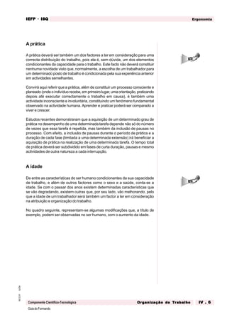 GuiadoFormando
Ut.04
M.O.01
Componente Científico-Tecnológica
Ergonomia
IEFP
IEFP
IEFP
IEFP
IEFP · ISQ
ISQ
ISQ
ISQ
ISQ
Or
Or
Or
Or
Org
g
g
g
ganização do
anização do
anização do
anização do
anização do T
T
T
T
Tr
r
r
r
ra
a
a
a
abalho
balho
balho
balho
balho IV . 6
IV . 6
IV . 6
IV . 6
IV . 6
A prática
A prática deverá ser também um dos factores a ter em consideração para uma
correcta distribuição do trabalho, pois ela é, sem dúvida, um dos elementos
condicionantes da capacidade para o trabalho. Este facto não deverá constituir
nenhuma novidade visto que, normalmente, a escolha de um trabalhador para
um determinado posto de trabalho é condicionada pela sua experiência anterior
em actividades semelhantes.
Convirá aqui referir que a prática, além de constituir um processo consciente e
planeado (onde o indivíduo recebe, em primeiro lugar, uma orientação, praticando
depois até executar correctamente o trabalho em causa), é também uma
actividade inconsciente e involuntária, constituindo um fenómeno fundamental
observado na actividade humana. Aprender e praticar poderá ser comparado a
viver e crescer.
Estudos recentes demonstraram que a aquisição de um determinado grau de
prática no desempenho de uma determinada tarefa depende não só do número
de vezes que essa tarefa é repetida, mas também da inclusão de pausas no
processo. Com efeito, a inclusão de pausas durante o período de prática e a
duração de cada fase (limitada a uma determinada extensão) irá beneficiar a
aquisição de prática na realização de uma determinada tarefa. O tempo total
de prática deverá ser subdividido em fases de curta duração, pausas e mesmo
actividades de outra natureza a cada interrupção.
A idade
De entre as características do ser humano condicionantes da sua capacidade
de trabalho, e além de outros factores como o sexo e a saúde, conta-se a
idade. Se com o passar dos anos existem determinadas características que
se vão degradando, existem outras que, por seu lado, vão melhorando, pelo
que a idade de um trabalhador será também um factor a ter em consideração
na atribuição e organização do trabalho.
No quadro seguinte, representam-se algumas modificações que, a título de
exemplo, podem ser observadas no ser humano, com o aumento da idade.
 
