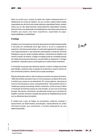 GuiadoFormando
Ut.04
M.O.01
Componente Científico-Tecnológica
Ergonomia
IEFP
IEFP
IEFP
IEFP
IEFP · ISQ
ISQ
ISQ
ISQ
ISQ
Or
Or
Or
Or
Org
g
g
g
ganização do
anização do
anização do
anização do
anização do T
T
T
T
Tr
r
r
r
ra
a
a
a
abalho
balho
balho
balho
balho IV . 8
IV . 8
IV . 8
IV . 8
IV . 8
Daqui se conclui que o avanço da idade não implica necessariamente um
afastamento do mundo do trabalho. Se, por um lado, existem determinadas
capacidades que vão diminuindo (essencialmente capacidades físicas), existem
outras que se vão desenvolvendo (essencialmente capacidades mentais),
devendo haver uma deslocação dos trabalhadores mais idosos para postos de
trabalho que exijam uma maior experiência, capacidade de julgar,
responsabilidade e confiabilidade.
A fadiga
A fadiga é uma consequência natural do desempenho de determinadas tarefas
e não pode ser considerada como algo nocivo e, só por si, prejudicial ao
organismo. Somente quando existe um continuado esgotamento energético ou
uma carga persistente, é que sobrevêm perturbações na área dos sintomas
fisiológicos e que em certas condições afectam o rendimento do trabalho e até
mesmo a saúde. No entanto, a fadiga no trabalho pode ser combatida através
da criação de pausas para descanso, que permitirão ao organismo o “carregar
de baterias” necessário para a continuação de um determinado rendimento.
A introdução de pausas para descanso ajudam a reduzir a fadiga provocada
pelo trabalho, podendo evitar a redução do rendimento e mesmo motivar um
bom rendimento posterior, através da sua acção psicológica.
Estudos efectuados sobre o valor do descanso durante uma pausa (Lehmann,
1962) demonstram que este é maior no início da pausa e vai depois diminuindo
à medida que a pausa se vai estendendo. Por outras palavras, descansa-se
mais no início da pausa e vai-se, comparativamente, “descansando menos” à
medida que a pausa se prolonga. Devido a este facto, conclui-se que é melhor
a introdução de diversas pausas de curta duração, do que uma só de longa
duração. Isto deverá, obviamente, ser efectuado sempre que o processo de
trabalho o permita, devendo a duração das pausas ser estabelecida de acordo
com os diferentes tipos de trabalho.
À medida que o grau de fadiga vai aumentando, podemos constatar o
aparecimento de determinadas perturbações, essencialmente de ordem
informativo-mental, que condicionam o correcto desempenho de uma
determinada tarefa.
 