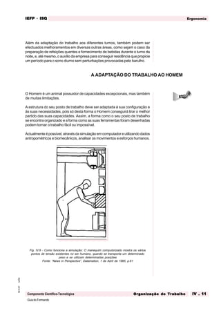 GuiadoFormando
Ut.04
M.O.01
Componente Científico-Tecnológica
Ergonomia
IEFP
IEFP
IEFP
IEFP
IEFP · ISQ
ISQ
ISQ
ISQ
ISQ
Or
Or
Or
Or
Org
g
g
g
ganização do
anização do
anização do
anização do
anização do T
T
T
T
Tr
r
r
r
ra
a
a
a
abalho
balho
balho
balho
balho IV . 11
IV . 11
IV . 11
IV . 11
IV . 11
Além da adaptação do trabalho aos diferentes turnos, também podem ser
efectuados melhoramentos em diversas outras áreas, como sejam o caso da
preparação de refeições quentes e fornecimento de bebidas durante o turno da
noite, e, até mesmo, o auxílio da empresa para conseguir residência que propicie
um período para o sono diurno sem perturbações provocadas pelo barulho.
O Homem é um animal possuidor de capacidades excepcionais, mas também
de muitas limitações.
A estrutura do seu posto de trabalho deve ser adaptada à sua configuração e
às suas necessidades, pois só desta forma o Homem conseguirá tirar o melhor
partido das suas capacidades. Assim, a forma como o seu posto de trabalho
se encontra organizado e a forma como as suas ferramentas foram desenhadas
podem tornar o trabalho fácil ou impossível.
Actualmente é possível, através da simulação em computador e utilizando dados
antropométricos e biomecânicos, analisar os movimentos e esforços humanos.
Fig. IV.9 - Como funciona a simulação: O manequim computorizado mostra os vários
pontos de tensão existentes no ser humano, quando se transporta um determinado
peso e se utilizam determinadas posições
Fonte: “News in Perspective”, Datamation, 1 de Abril de 1985, p.61
A ADAPTAÇÃO DO TRABALHO AO HOMEM
 