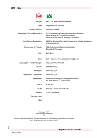 M.O.01
GuiadoFormando
Or
Or
Or
Or
Org
g
g
g
ganização do
anização do
anização do
anização do
anização do T
T
T
T
Tr
r
r
r
ra
a
a
a
abalho
balho
balho
balho
balho
IEFP
IEFP
IEFP
IEFP
IEFP · ISQ
ISQ
ISQ
ISQ
ISQ
Copyright, 1997
Todos os direitos reservados
IEFP
Nenhuma parte desta publicação pode ser reproduzida ou transmitida por qualquer forma ou processo
sem o consentimento prévio, por escrito, do IEFP
Colecção
Título
Suporte Didáctico
Coordenação Técnico-Pedagógica
Apoio Técnico-Pedagógico
Coordenação do Projecto
Autor
Capa
Maquetagem e Fotocomposição
Revisão
Montagem
Impressão e Acabamento
Propriedade
Preço
1.ª Edição
Tiragem
Depósito Legal
ISBN
MODULFORM - Formação Modular
Organização do Trabalho
Guia do Formando
IEFP - Instituto do Emprego e Formação Profissional
Departamento de Formação Profissional
Direcção de Serviços de Recursos Formativos
CENFIM-CentrodeFormaçãoProfissionaldaIndústriaMetalúrgica
e Metalomecânica
ISQ - Instituto de Soldadura e Qualidade
Direcção de Formação
Luís Barros
SAF - Sistemas Avançados de Formação, SA
ISQ / José Artur Almeida
OMNIBUS, LDA
UNIPRINT, LDA
UNIPRINT, LDA
Instituto do Emprego e Formação Profissional
Av. José Malhoa, 11 1 000 Lisboa
4 500 esc.
Portugal, Lisboa, Junho de 1997
1 000 Exemplares
 