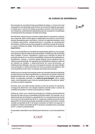 GuiadoFormando
Ut.01
M.O.01
Componente Científico-Tecnológica
Produtividade
IEFP
IEFP
IEFP
IEFP
IEFP · ISQ
ISQ
ISQ
ISQ
ISQ
Or
Or
Or
Or
Org
g
g
g
ganização do
anização do
anização do
anização do
anização do T
T
T
T
Tr
r
r
r
ra
a
a
a
abalho
balho
balho
balho
balho I . 12
I . 12
I . 12
I . 12
I . 12
Na produção de uma determinada quantidade de artigos, o número de horas
necessárias à sua fabricação pode diminuir de uma forma bastante acentuada,
à medida que o número de artigos produzidos aumenta. Esta diminuição é,
com frequência, suficientemente significativa para ser tomada em consideração
no planeamento da produção e de datas de entrega.
Normalmente, espera-se que a primeira unidade demore mais tempo a produzir
que a segunda, dado o tempo gasto na elaboração do projecto e nos diversos
estudos necessários para o seu fabrico. Contudo, em algumas indústrias, como
a indústria aeronáutica, metalomecânicas e produção de equipamentos
informáticos, verificou-se que essa redução se mantinha ao longo de centenas,
ou mesmo milhares de artigos. Este fenómeno é conhecido como curva de
experiência.
Umacurvadeexperiênciaéoresultadodarepresentaçãográficadeumaequação
que expressa a taxa de melhoria da produtividade, à medida que são produzidas
mais unidades. O termo “experiência” sugere que a redução no tempo de
produção resulta de um aumento da habilidade e destreza dos trabalhadores.
Actualmente, contudo, o aumento destes factores pouca influência tem na
melhoria da produtividade. As sugestões dos trabalhadores relativas à melhoria
de métodos de trabalho, o desenvolvimento de novas ferramentas, as
matérias-primas utilizadas, uma nova concepção do produto, de modo a facilitar
a sua produção e o desenvolvimento de novos processos tecnológicos, têm
uma importância muito maior na redução dos tempos de produção.
Verifica-se que os tempos de produção podem ser reduzidos através da aplicação
de algumas (poucas) fases significativas ou através de um grande número de
pequenas fases que, em conjunto, se traduzem numa redução significativa.
Assim, a progressão verificada, ou o efeito de aprendizagem, não é, muitas
vezes, uma progressão suave, mas sim caracterizada por uma série de “saltos”
um tanto ou quanto irregulares.
Contudo, para uma determinada indústria ou tipo de produto em particular,
consegue-se determinar uma relação bastante coerente entre o número de
unidades produzidas e o tempo de produção por unidade.
Verifica-se, assim, que o tempo de produção por unidade é percentualmente
reduzido de cada vez que a quantidade produzida duplica. Por exemplo, se um
determinado tipo de indústria ou actividade tem um comportamento de acordo
com uma curva de experiência de 80 %, a segunda unidade produzida requer
apenas 80 % do tempo de produção necessário ao fabrico da primeira. A quarta
unidade necessitará de 80 % do tempo necessário ao fabrico da segunda. A
centésima unidade necessitará de 80 % do tempo necessário para a produção
da 50.ª, e assim sucessivamente.
A expressão matemática mais utilizada para descrever a curva de experiência
é:
Y Y n
n
R
= ( )
1 (I.6)
AS CURVAS DE EXPERIÊNCIA
 