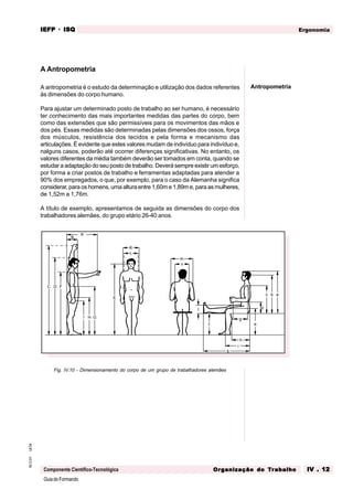 GuiadoFormando
Ut.04
M.O.01
Componente Científico-Tecnológica
Ergonomia
IEFP
IEFP
IEFP
IEFP
IEFP · ISQ
ISQ
ISQ
ISQ
ISQ
Or
Or
Or
Or
Org
g
g
g
ganização do
anização do
anização do
anização do
anização do T
T
T
T
Tr
r
r
r
ra
a
a
a
abalho
balho
balho
balho
balho IV . 12
IV . 12
IV . 12
IV . 12
IV . 12
A Antropometria
A antropometria é o estudo da determinação e utilização dos dados referentes
às dimensões do corpo humano.
Para ajustar um determinado posto de trabalho ao ser humano, é necessário
ter conhecimento das mais importantes medidas das partes do corpo, bem
como das extensões que são permissíveis para os movimentos das mãos e
dos pés. Essas medidas são determinadas pelas dimensões dos ossos, força
dos músculos, resistência dos tecidos e pela forma e mecanismo das
articulações. É evidente que estes valores mudam de indivíduo para indivíduo e,
nalguns casos, poderão até ocorrer diferenças significativas. No entanto, os
valores diferentes da média também deverão ser tomados em conta, quando se
estudar a adaptação do seu posto de trabalho. Deverá sempre existir um esforço,
por forma a criar postos de trabalho e ferramentas adaptadas para atender a
90% dos empregados, o que, por exemplo, para o caso da Alemanha significa
considerar, para os homens, uma altura entre 1,60m e 1,89m e, para as mulheres,
de 1,52m a 1,76m.
A título de exemplo, apresentamos de seguida as dimensões do corpo dos
trabalhadores alemães, do grupo etário 26-40 anos.
A
B
C D
E
F
G
H
I
K
L
a
b
c
d
e
f
g
h
i
k
m
n
Antropometria
Fig. IV.10 - Dimensionamento do corpo de um grupo de trabalhadores alemães
 