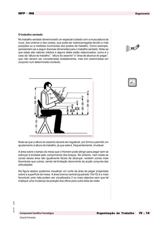 GuiadoFormando
Ut.04
M.O.01
Componente Científico-Tecnológica
Ergonomia
IEFP
IEFP
IEFP
IEFP
IEFP · ISQ
ISQ
ISQ
ISQ
ISQ
Or
Or
Or
Or
Org
g
g
g
ganização do
anização do
anização do
anização do
anização do T
T
T
T
Tr
r
r
r
ra
a
a
a
abalho
balho
balho
balho
balho IV . 14
IV . 14
IV . 14
IV . 14
IV . 14
O trabalho sentado
No trabalho sentado deverá existir um especial cuidado com a musculatura da
nuca, dos ombros e das costas, que pode ser sobrecarregada devido a más
posições ou a medidas incorrectas dos postos de trabalho. Como exemplo,
apresentam-se a seguir diversas dimensões para o trabalho sentado. Note-se
que estes são valores médios e alguns deles estão relacionados, como é o
caso da “altura do trabalho”, “altura do assento” e “área de alcance do pegar”,
que não devem ser consideradas isoladamente, mas sim examinadas em
conjunto num determinado contexto.
Fig. IV.12 - Altura do trabalho em cm, na posição “sentado”
Fonte: Stier; medidas por Jürgens, 1975
Note-se que a altura do assento deverá ser regulável, por forma a permitir um
ajustamento à altura de trabalho, já que esta é, frequentemente, imutável.
A área sobre o tampo da mesa que o Homem pode atingir para pegar sem se
esforçar é limitada pelo comprimento dos braços. No entanto, nem todas as
zonas dessa área são igualmente fáceis de alcançar: existem zonas mais
favoráveis que outras, sendo tal limitação decorrente da acção conjunta das
articulações
Na figura abaixo podemos visualizar um corte da área de pegar projectada
sobre a superfície da mesa. A área branca central (quadrado 10x10) é a mais
favorável, pois nela podem ser visualizados 2 ou mais objectos sem que tal
implique uma mudança da posição dos olhos para outra área de visão.
 