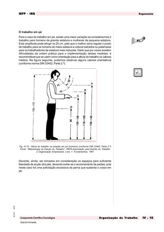 GuiadoFormando
Ut.04
M.O.01
Componente Científico-Tecnológica
Ergonomia
IEFP
IEFP
IEFP
IEFP
IEFP · ISQ
ISQ
ISQ
ISQ
ISQ
Or
Or
Or
Or
Org
g
g
g
ganização do
anização do
anização do
anização do
anização do T
T
T
T
Tr
r
r
r
ra
a
a
a
abalho
balho
balho
balho
balho IV . 16
IV . 16
IV . 16
IV . 16
IV . 16
O trabalho em pé
Para o caso do trabalho em pé, existe uma maior variação se considerarmos o
trabalho para homens de grande estatura e mulheres de pequena estatura.
Esta amplitude pode atingir os 25 cm, pelo que o melhor seria regular o posto
de trabalho para os homens de maior estatura e colocar estrados ou patamares
para os trabalhadores de estatura mais reduzida. Dado que por vezes existem
dificuldades de ordem prática para a implementação destas medidas, é
recomendável que se usem como orientação para a altura do trabalho os valores
médios. Na figura seguinte, podemos observar alguns valores orientativos
(conforme norma DIN 33402, Parte 2.ª).
Fig. IV.15 - Altura do trabalho na posição em pé (homens) (conforme DIN 33402, Parte 2.ª)
Fonte: “Metodologia do Estudo do Trabalho”, REFA-Associação para Estudo do Trabalho
e Organização Empresarial, Livro 1: Fundamentos, 1991
Deverão, ainda, ser tomados em consideração os espaços para suficiente
liberdade de acção dos pés, devendo evitar-se o accionamento de pedais, pois
neste caso há uma solicitação excessiva da perna que sustenta o corpo em
pé.
 