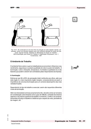 GuiadoFormando
Ut.04
M.O.01
Componente Científico-Tecnológica
Ergonomia
IEFP
IEFP
IEFP
IEFP
IEFP · ISQ
ISQ
ISQ
ISQ
ISQ
Or
Or
Or
Or
Org
g
g
g
ganização do
anização do
anização do
anização do
anização do T
T
T
T
Tr
r
r
r
ra
a
a
a
abalho
balho
balho
balho
balho IV . 17
IV . 17
IV . 17
IV . 17
IV . 17
Fig. IV.16 - Na construção de uma boa linha de produção em série (tapetes rolantes, por
exemplo), devem ser previstos espaços para uma suficiente liberdade de acção dos pés
Fonte: segundo Schulte; Adaptado de “Metodologia do Estudo do Trabalho”,
REFA-Associação para Estudo do Trabalho e Organização Empresarial, Livro 1:
Fundamentos, 1991
O Ambiente de Trabalho
O ambiente físico sobre o qual os trabalhadores se encontram influencia o seu
rendimento, segurança e a própria qualidade de vida no posto de trabalho. A
iluminação, ruído e vibrações, temperatura, humidade e qualidade do ar são
factores que podem e devem ser controlados pelos responsáveis da empresa.
A iluminação
Estima-se que 80 a 90% da percepção total é atribuída aos olhos, pelo que
este órgão é o mais importante órgão receptor, compreendendo-se assim a
importância de uma boa iluminação para um correcto desempenho das mais
variadas funções.
Dependendo do tipo de trabalho a executar, assim são requeridos diferentes
níveis de iluminação.
Além da intensidade luminosa propriamente dita, deverão ainda ser tomados
em consideração outros factores como o grau de reflexão, contraste dos diversos
objectos e da própria superfície de trabalho e arredores, o brilho e as sombras,
dimensões da peça a trabalhar e distância que a separa da vista, persistência
da imagem, etc.
 